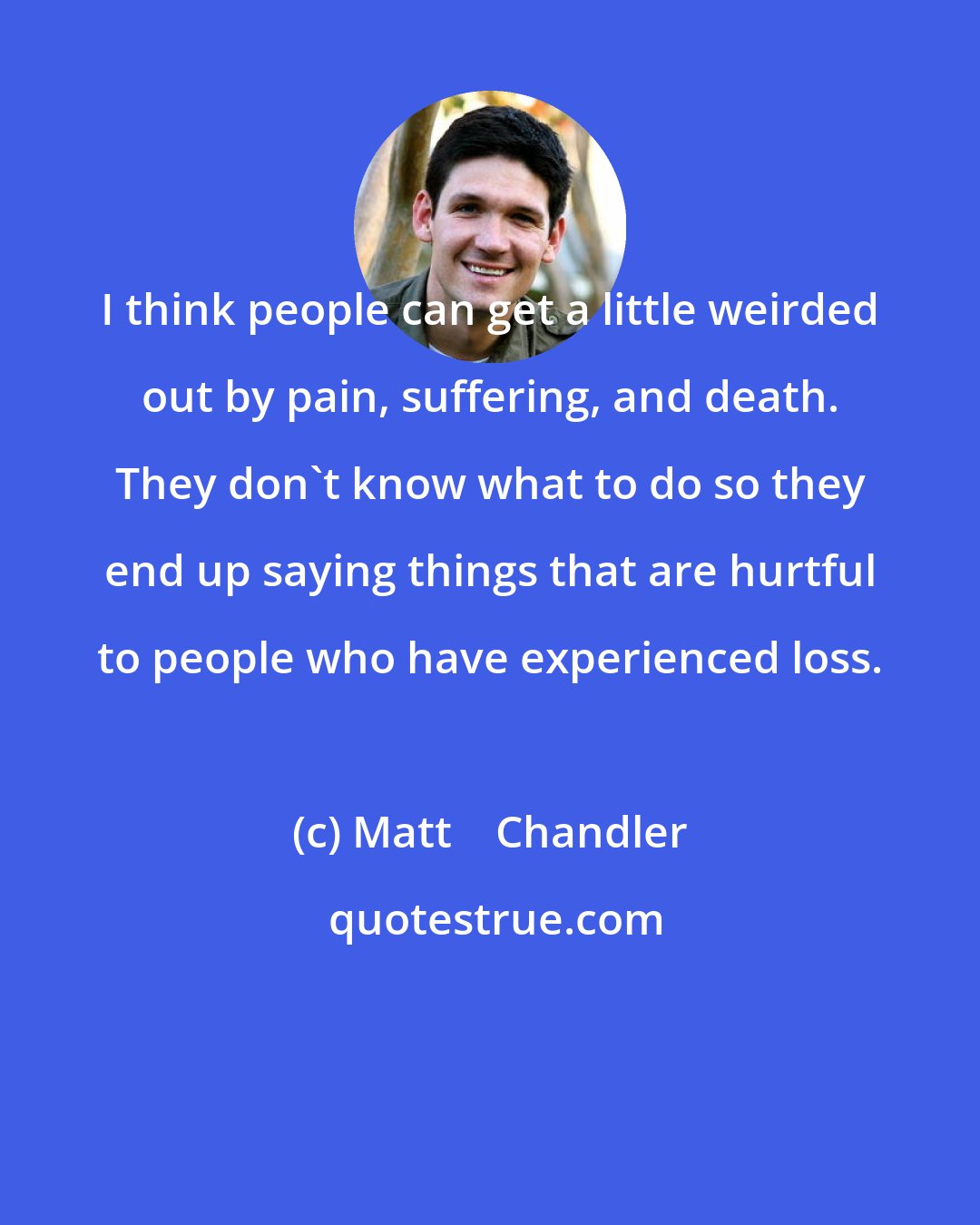 Matt    Chandler: I think people can get a little weirded out by pain, suffering, and death. They don't know what to do so they end up saying things that are hurtful to people who have experienced loss.