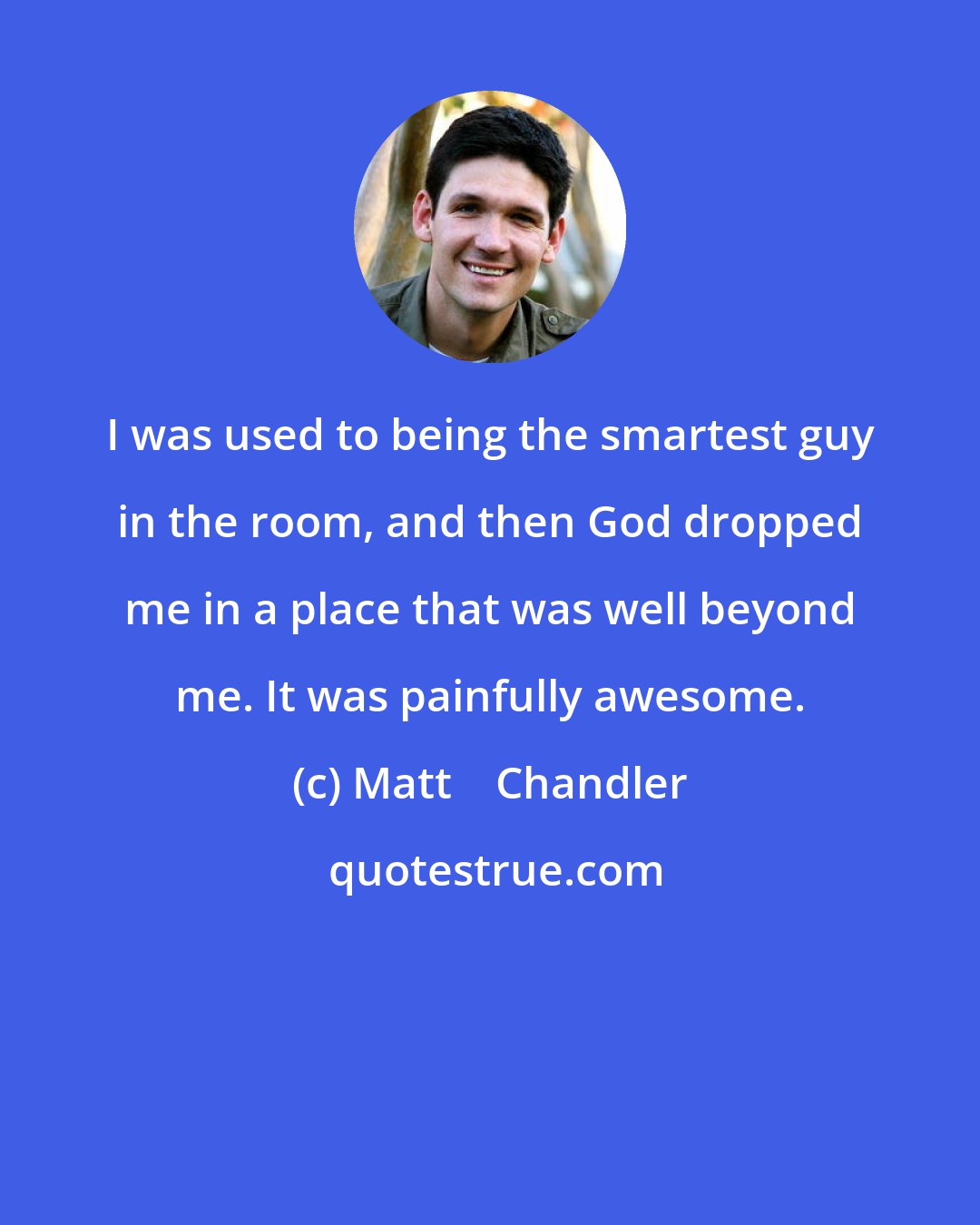 Matt    Chandler: I was used to being the smartest guy in the room, and then God dropped me in a place that was well beyond me. It was painfully awesome.