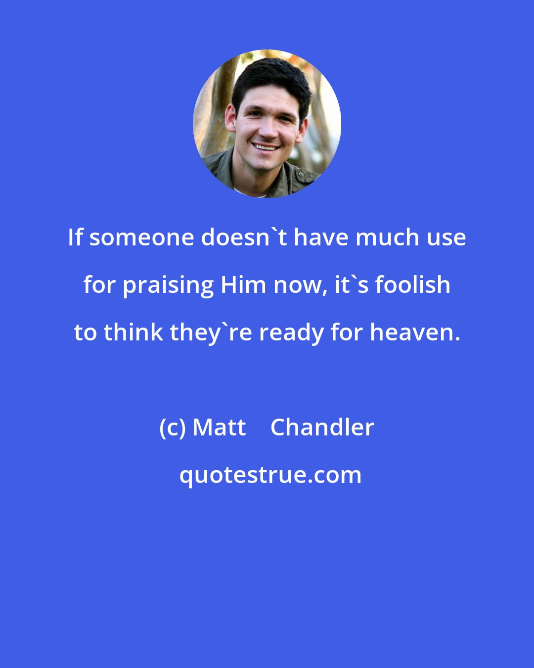 Matt    Chandler: If someone doesn't have much use for praising Him now, it's foolish to think they're ready for heaven.