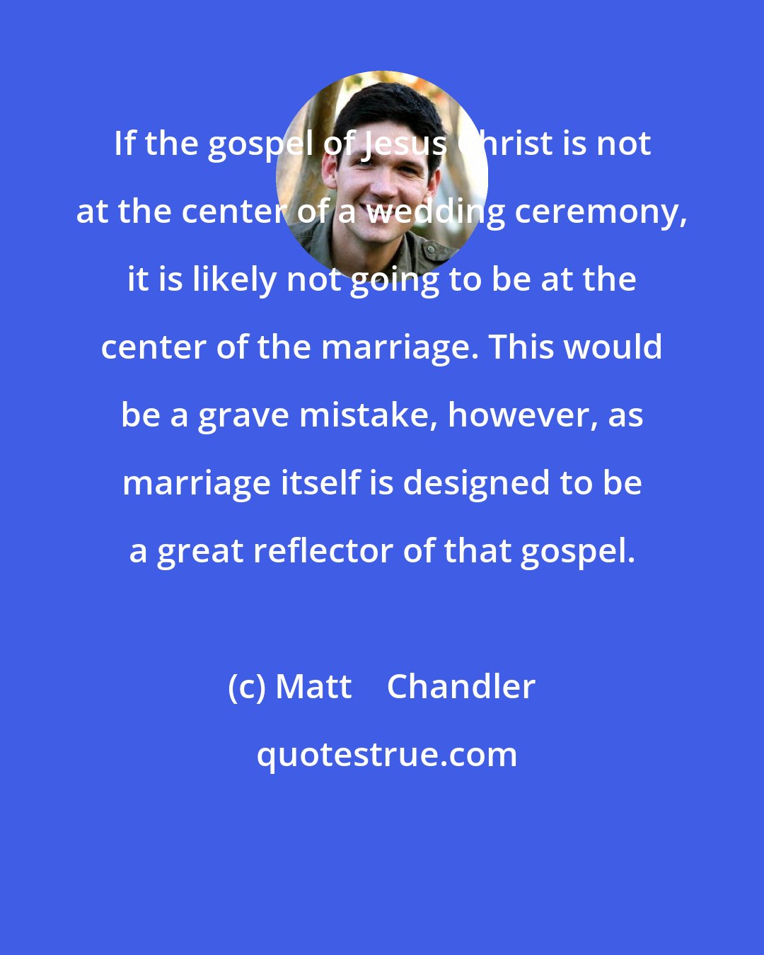 Matt    Chandler: If the gospel of Jesus Christ is not at the center of a wedding ceremony, it is likely not going to be at the center of the marriage. This would be a grave mistake, however, as marriage itself is designed to be a great reflector of that gospel.