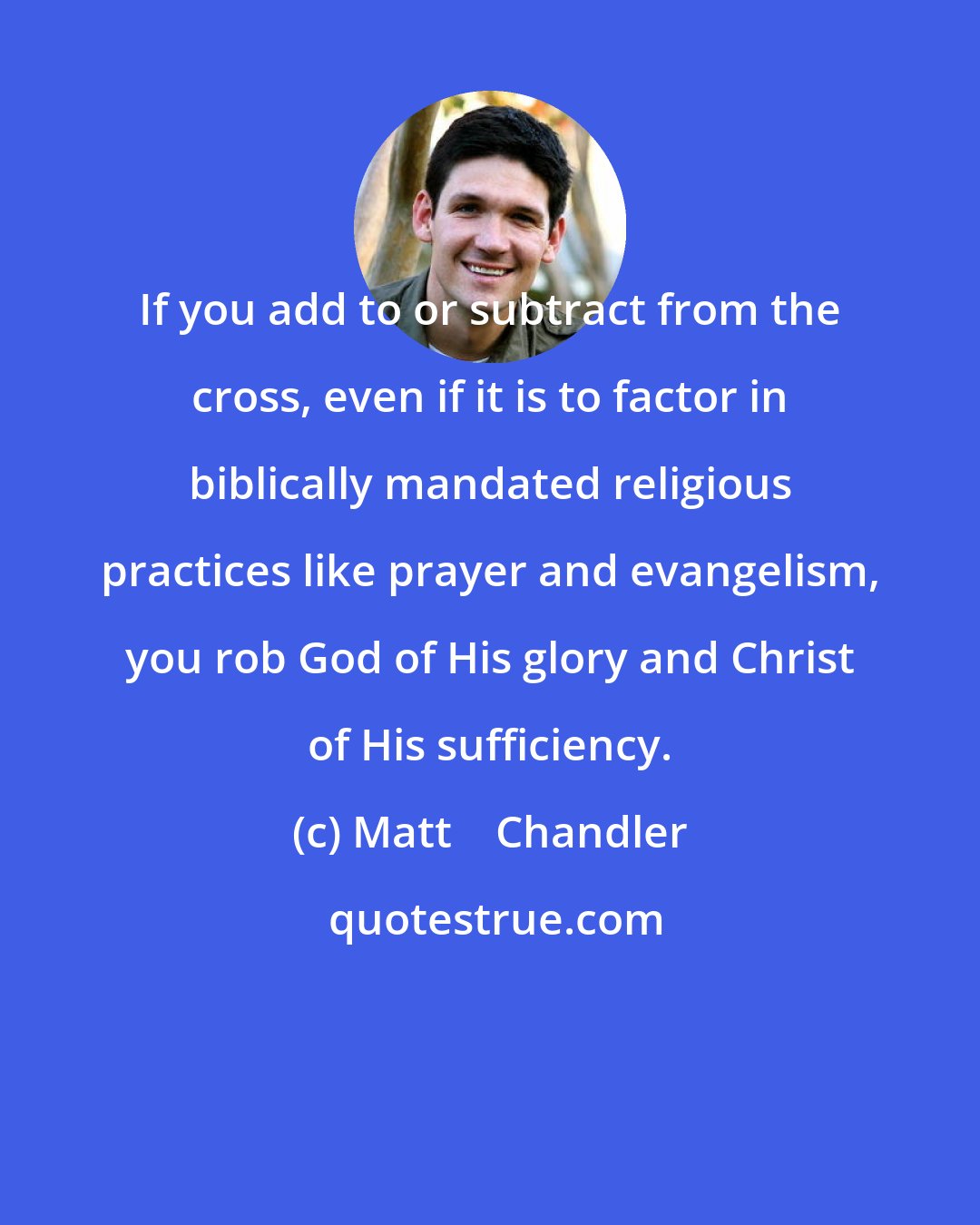 Matt    Chandler: If you add to or subtract from the cross, even if it is to factor in biblically mandated religious practices like prayer and evangelism, you rob God of His glory and Christ of His sufficiency.