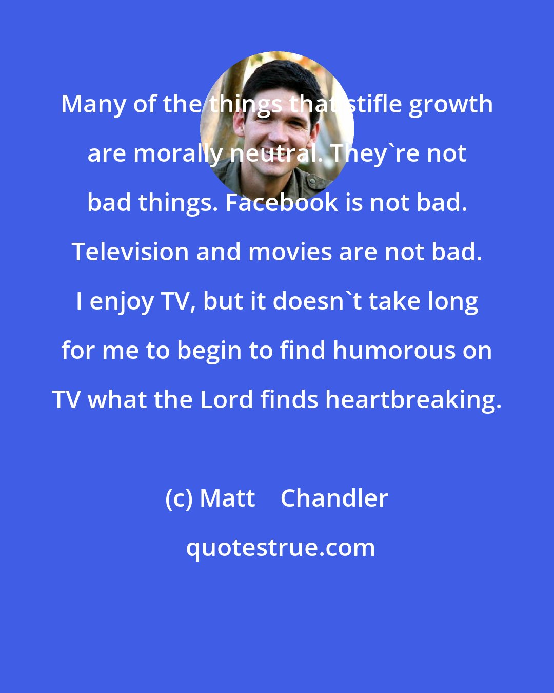 Matt    Chandler: Many of the things that stifle growth are morally neutral. They're not bad things. Facebook is not bad. Television and movies are not bad. I enjoy TV, but it doesn't take long for me to begin to find humorous on TV what the Lord finds heartbreaking.