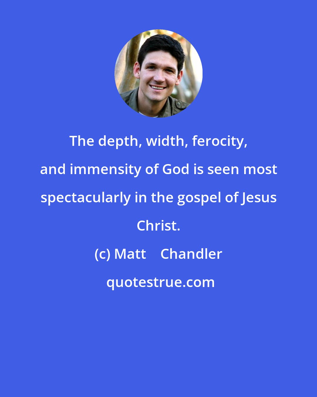 Matt    Chandler: The depth, width, ferocity, and immensity of God is seen most spectacularly in the gospel of Jesus Christ.