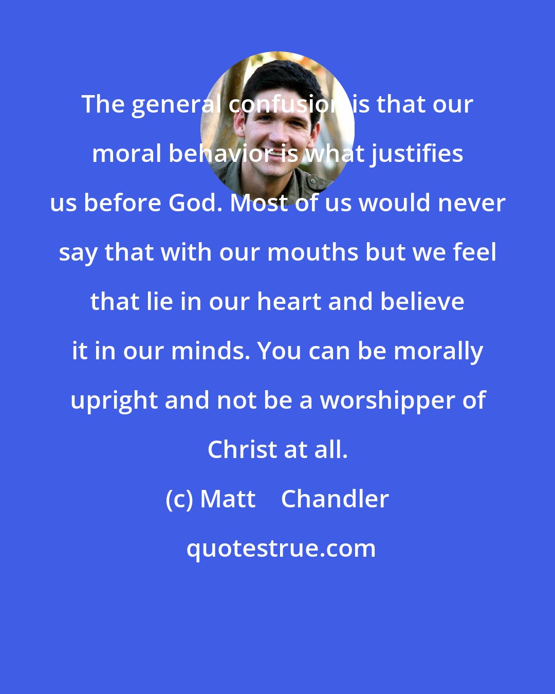 Matt    Chandler: The general confusion is that our moral behavior is what justifies us before God. Most of us would never say that with our mouths but we feel that lie in our heart and believe it in our minds. You can be morally upright and not be a worshipper of Christ at all.