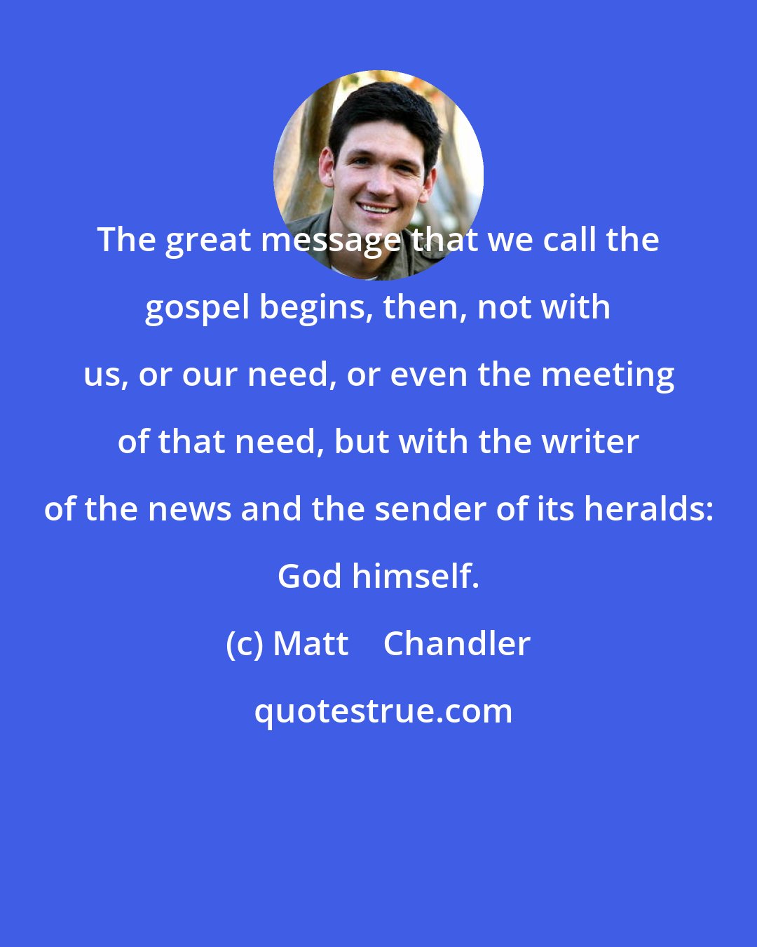 Matt    Chandler: The great message that we call the gospel begins, then, not with us, or our need, or even the meeting of that need, but with the writer of the news and the sender of its heralds: God himself.