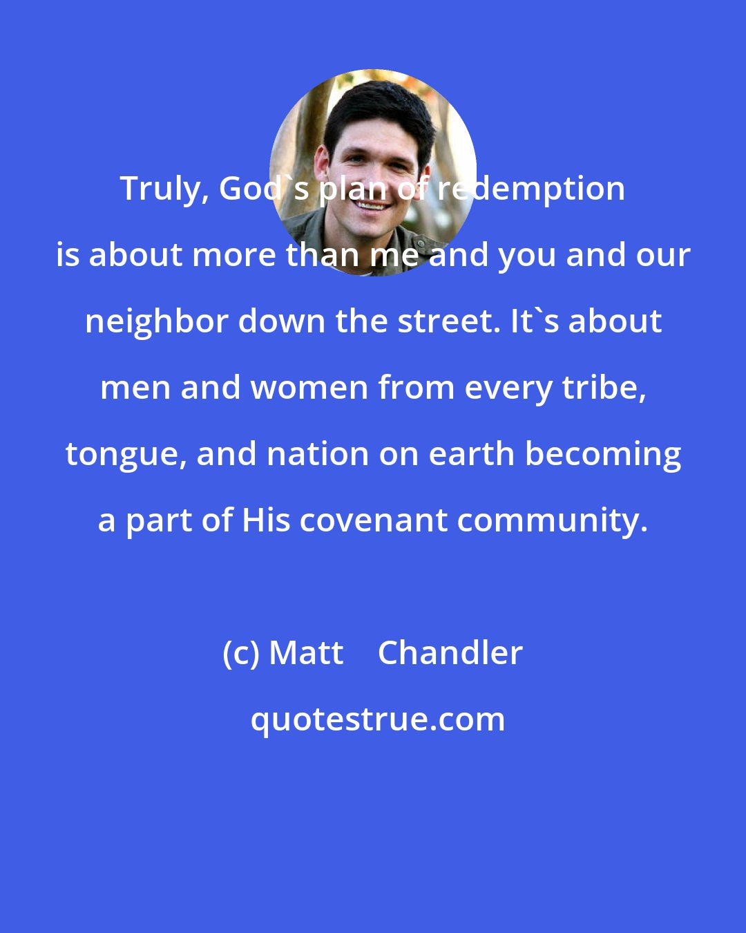 Matt    Chandler: Truly, God's plan of redemption is about more than me and you and our neighbor down the street. It's about men and women from every tribe, tongue, and nation on earth becoming a part of His covenant community.