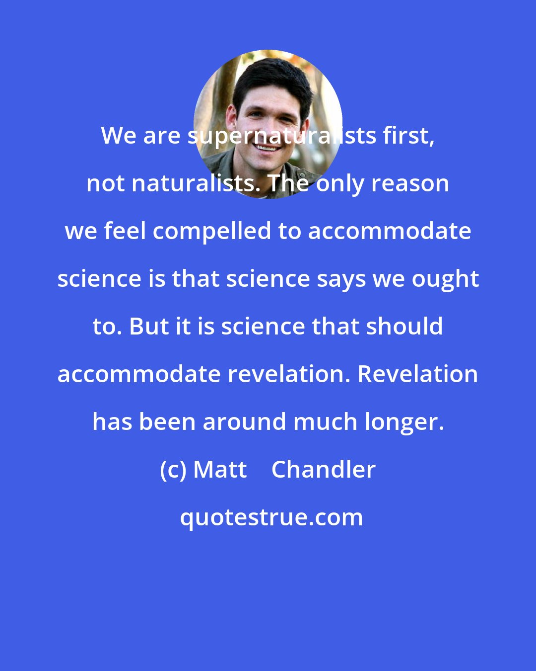 Matt    Chandler: We are supernaturalists first, not naturalists. The only reason we feel compelled to accommodate science is that science says we ought to. But it is science that should accommodate revelation. Revelation has been around much longer.