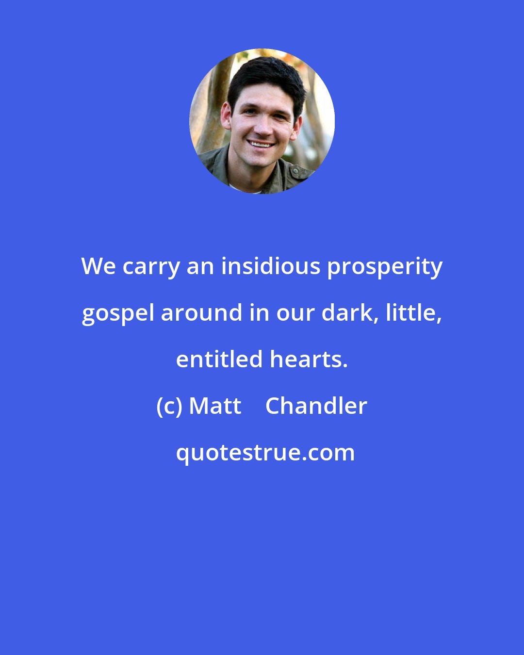 Matt    Chandler: We carry an insidious prosperity gospel around in our dark, little, entitled hearts.