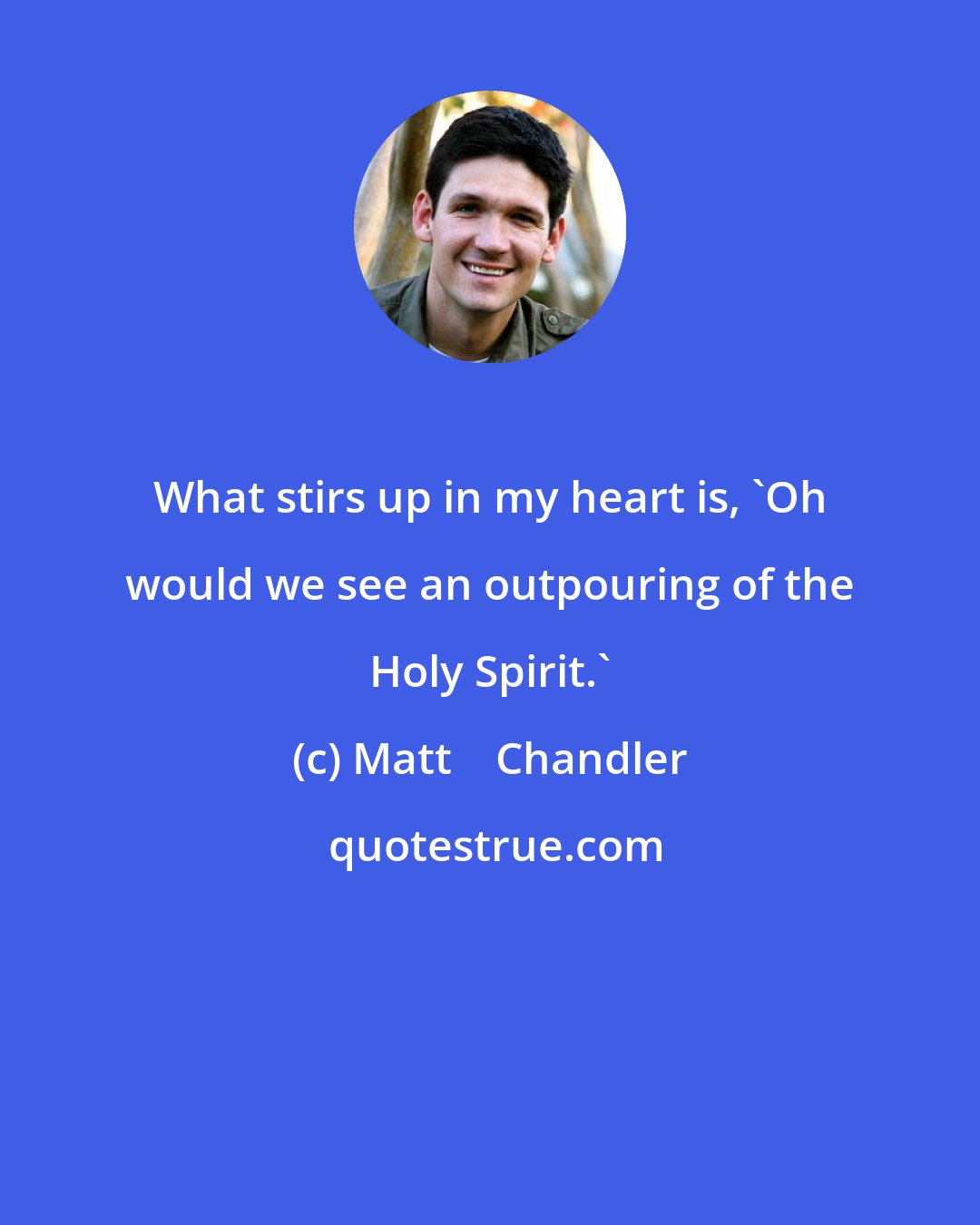 Matt    Chandler: What stirs up in my heart is, 'Oh would we see an outpouring of the Holy Spirit.'