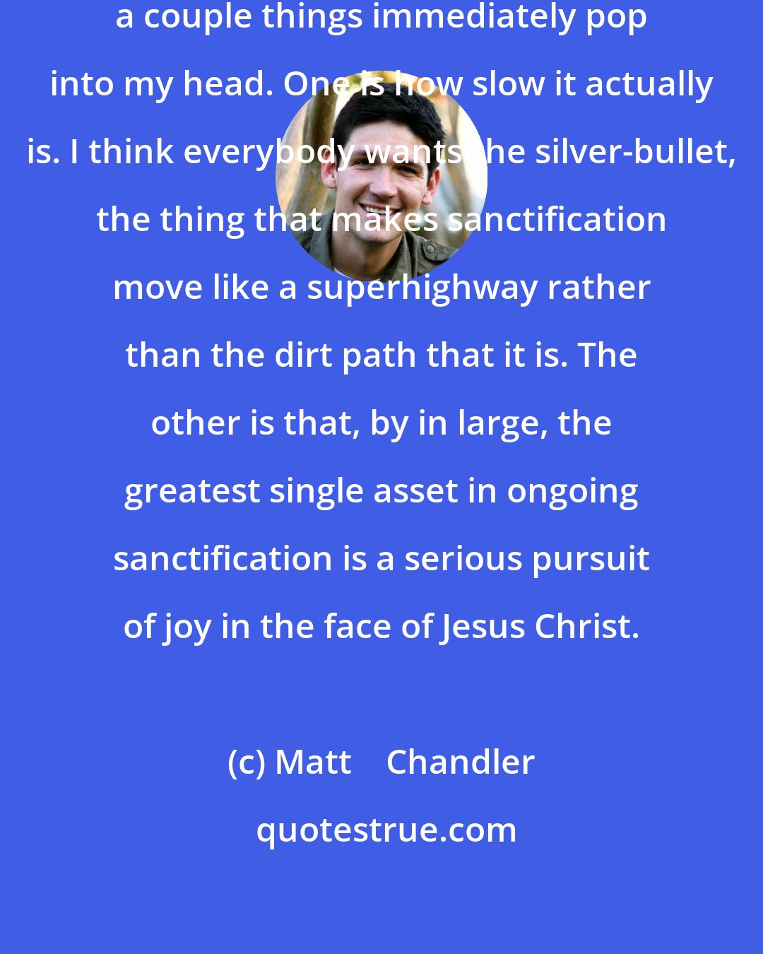 Matt    Chandler: When I think about sanctification, a couple things immediately pop into my head. One is how slow it actually is. I think everybody wants the silver-bullet, the thing that makes sanctification move like a superhighway rather than the dirt path that it is. The other is that, by in large, the greatest single asset in ongoing sanctification is a serious pursuit of joy in the face of Jesus Christ.