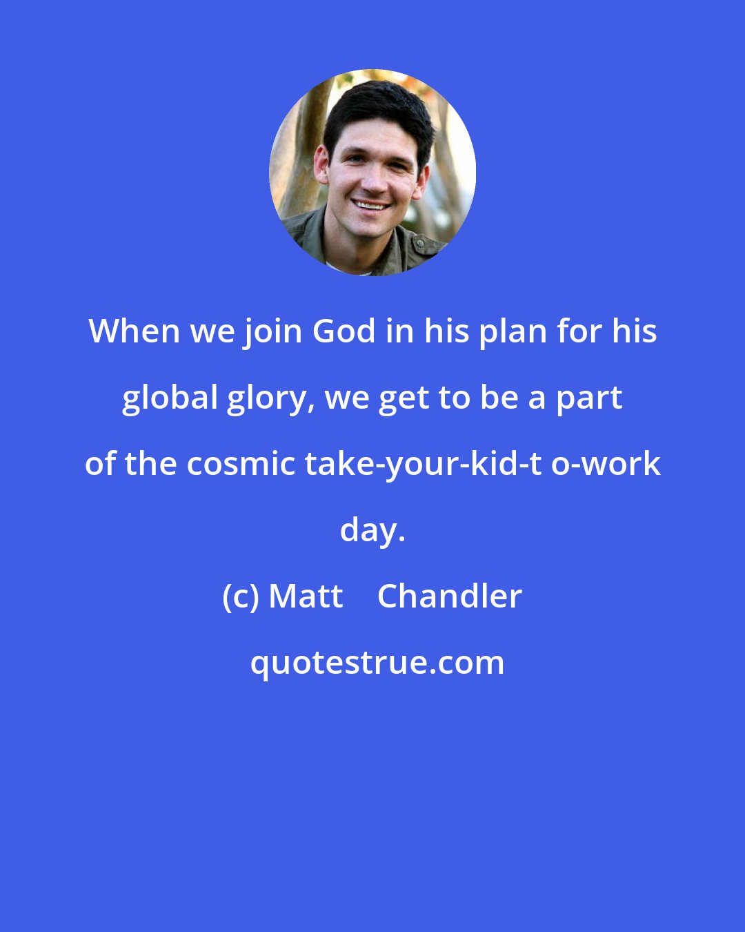 Matt    Chandler: When we join God in his plan for his global glory, we get to be a part of the cosmic take-your-kid-t o-work day.