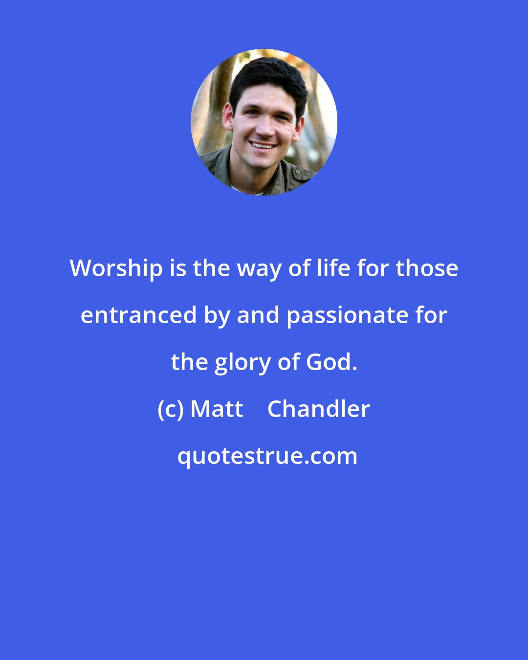 Matt    Chandler: Worship is the way of life for those entranced by and passionate for the glory of God.