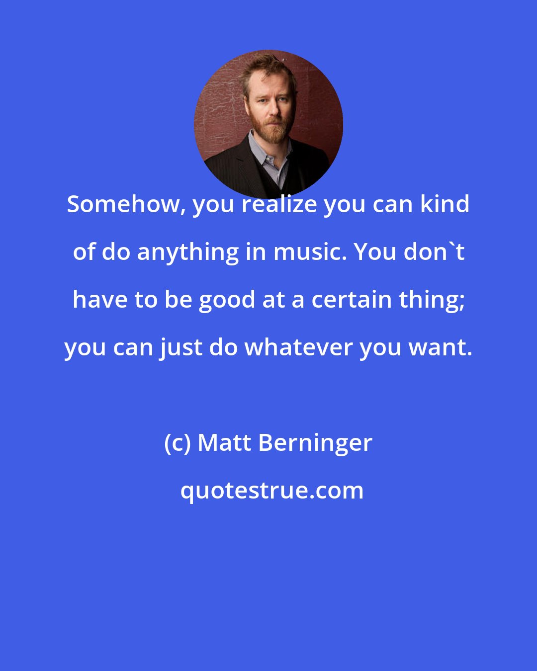 Matt Berninger: Somehow, you realize you can kind of do anything in music. You don't have to be good at a certain thing; you can just do whatever you want.