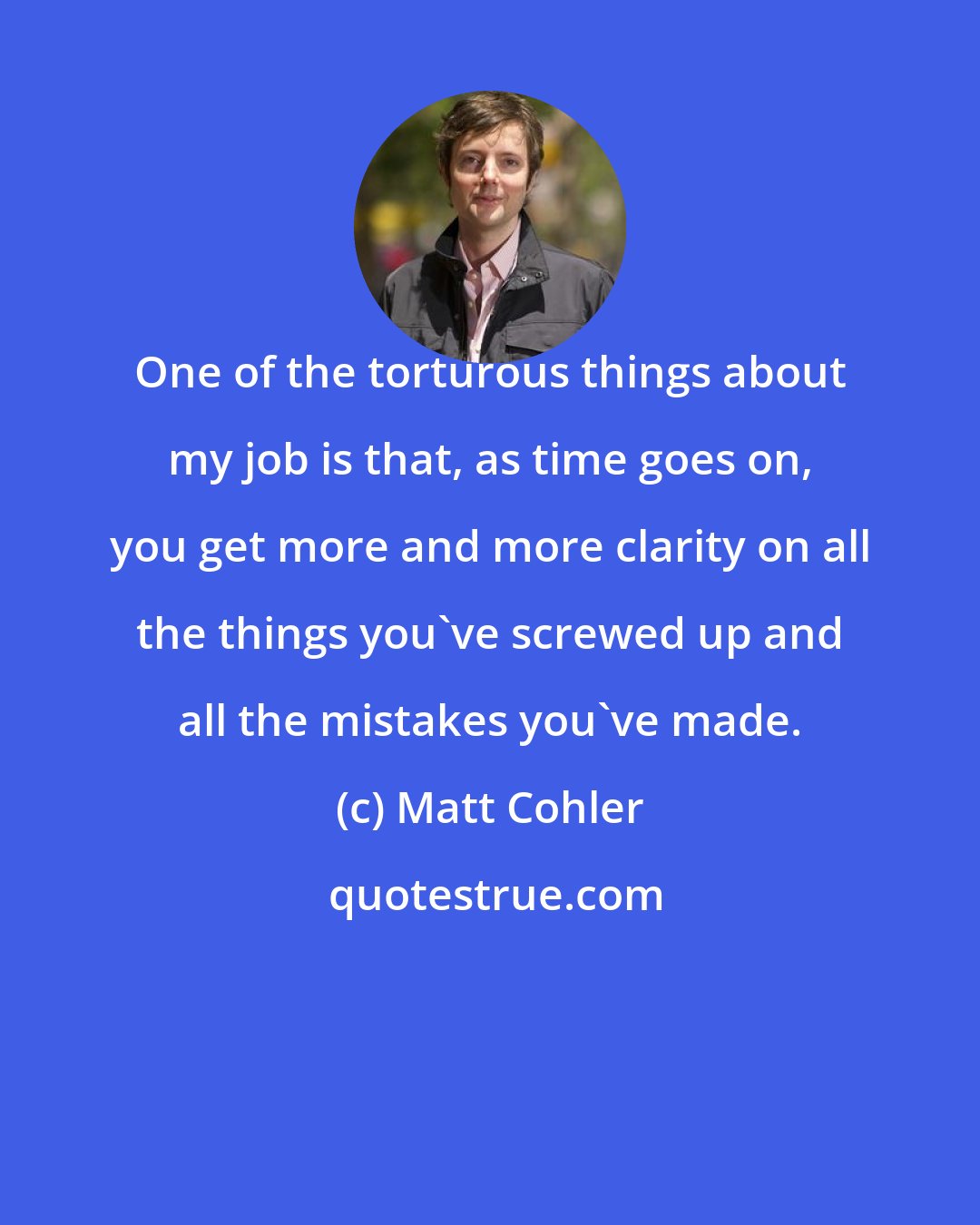 Matt Cohler: One of the torturous things about my job is that, as time goes on, you get more and more clarity on all the things you've screwed up and all the mistakes you've made.