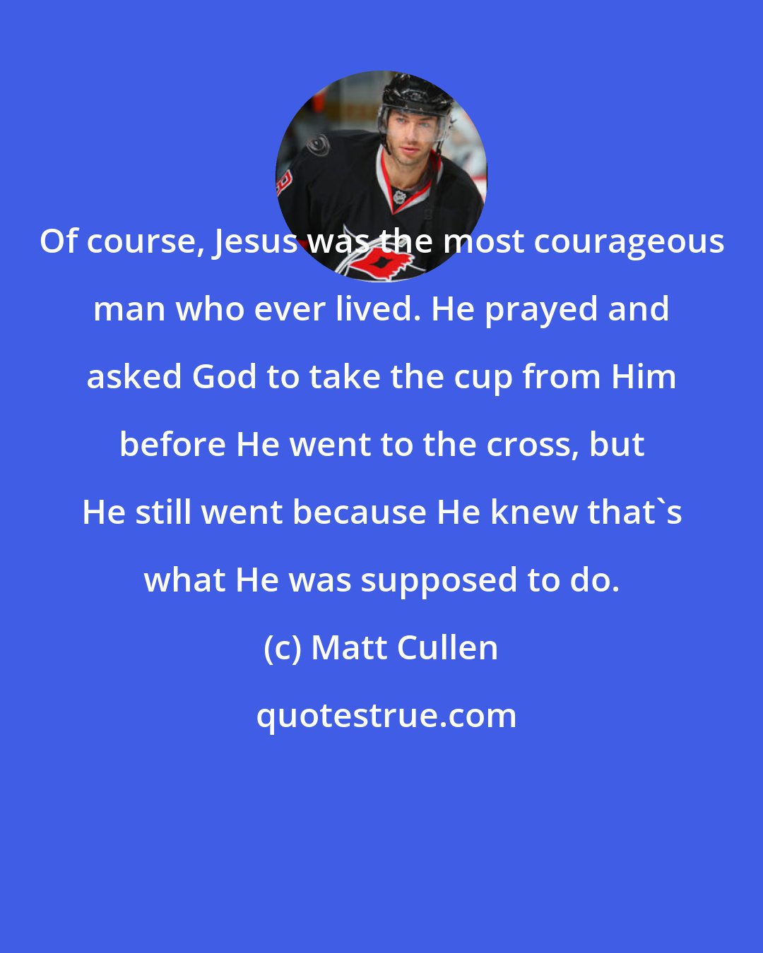 Matt Cullen: Of course, Jesus was the most courageous man who ever lived. He prayed and asked God to take the cup from Him before He went to the cross, but He still went because He knew that's what He was supposed to do.