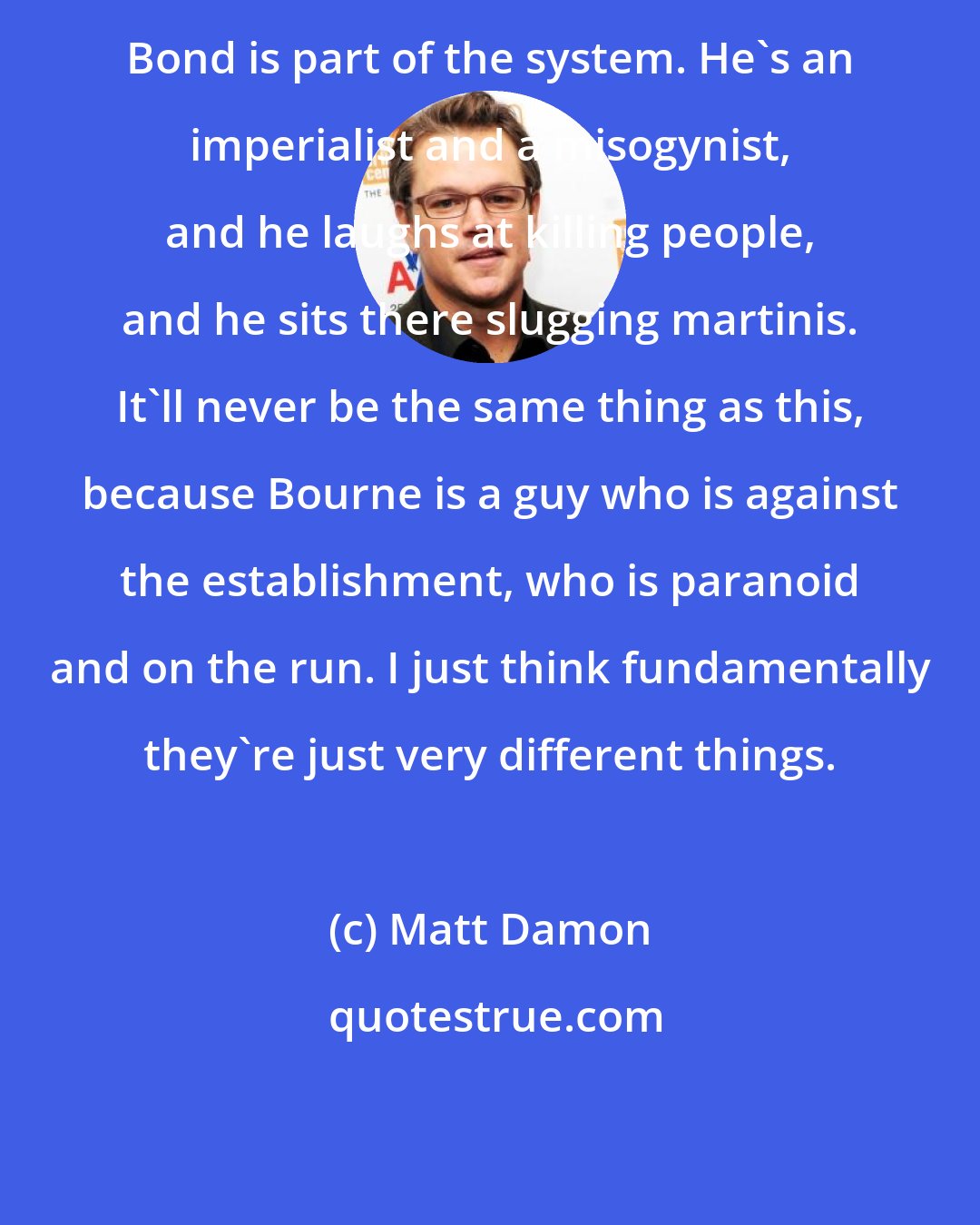 Matt Damon: Bond is part of the system. He's an imperialist and a misogynist, and he laughs at killing people, and he sits there slugging martinis. It'll never be the same thing as this, because Bourne is a guy who is against the establishment, who is paranoid and on the run. I just think fundamentally they're just very different things.