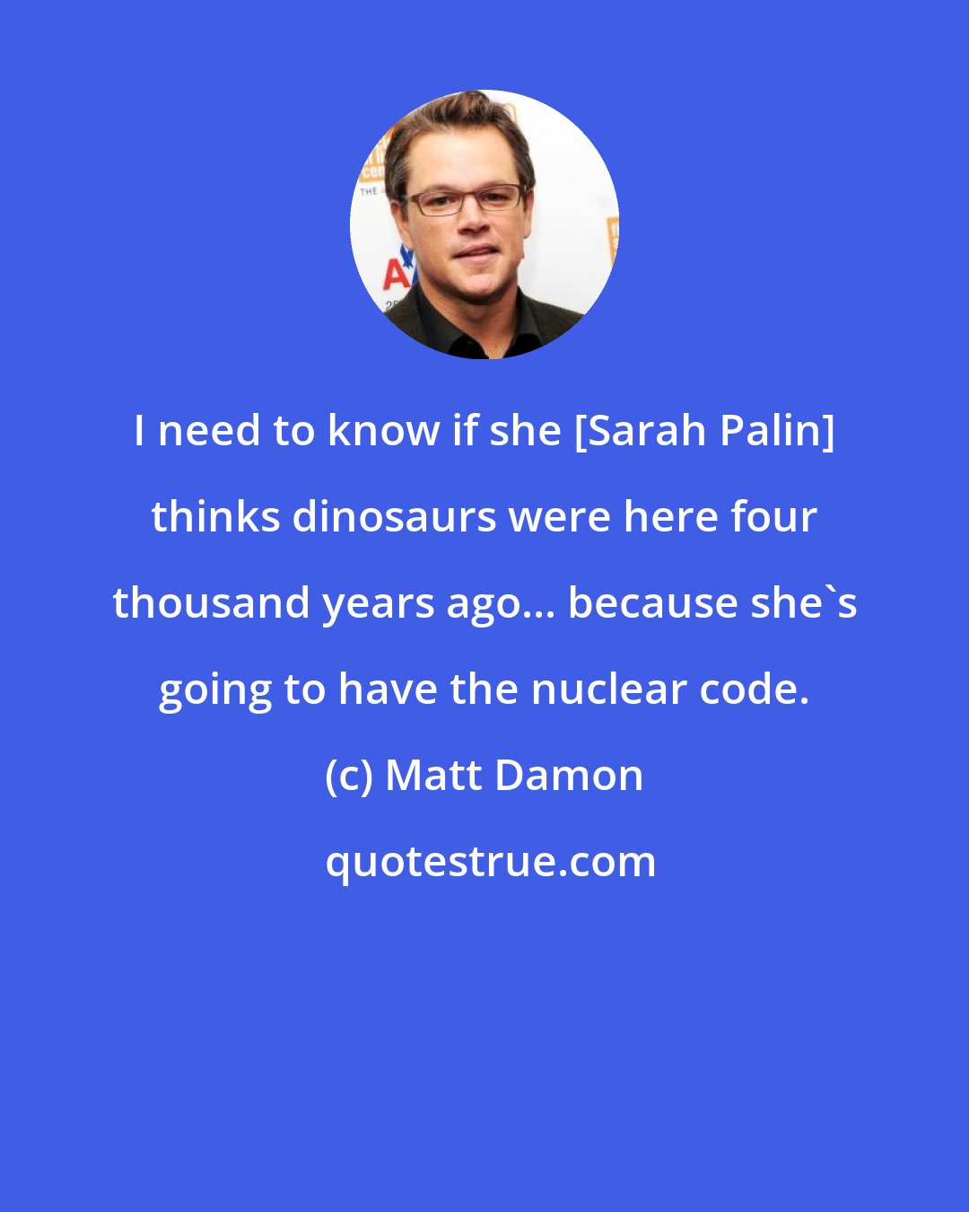 Matt Damon: I need to know if she [Sarah Palin] thinks dinosaurs were here four thousand years ago... because she's going to have the nuclear code.