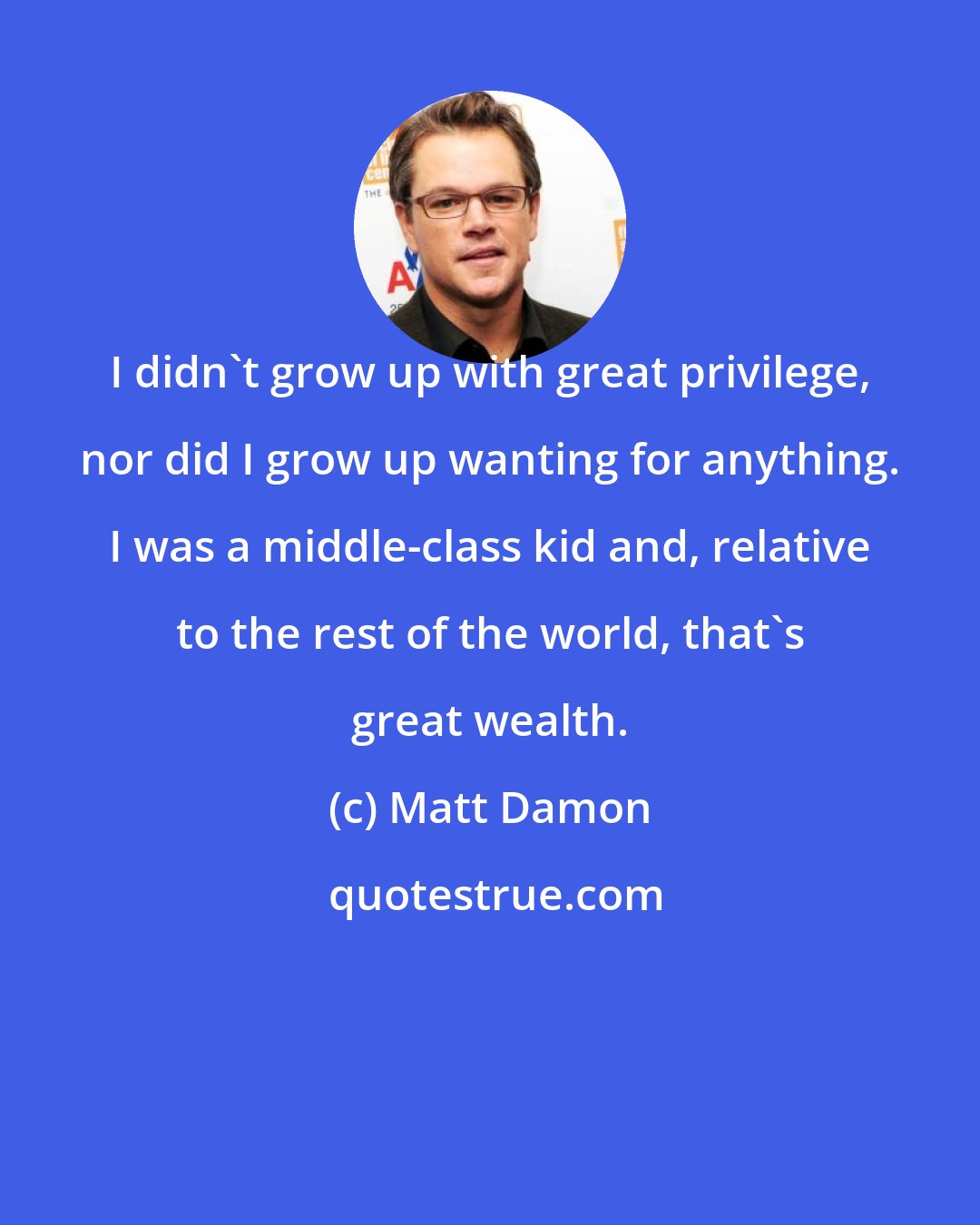 Matt Damon: I didn't grow up with great privilege, nor did I grow up wanting for anything. I was a middle-class kid and, relative to the rest of the world, that's great wealth.