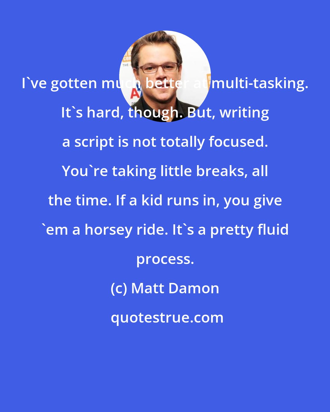 Matt Damon: I've gotten much better at multi-tasking. It's hard, though. But, writing a script is not totally focused. You're taking little breaks, all the time. If a kid runs in, you give 'em a horsey ride. It's a pretty fluid process.