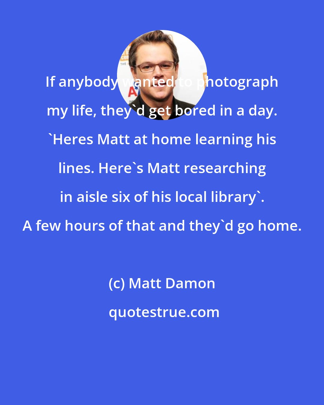 Matt Damon: If anybody wanted to photograph my life, they'd get bored in a day. 'Heres Matt at home learning his lines. Here's Matt researching in aisle six of his local library'. A few hours of that and they'd go home.