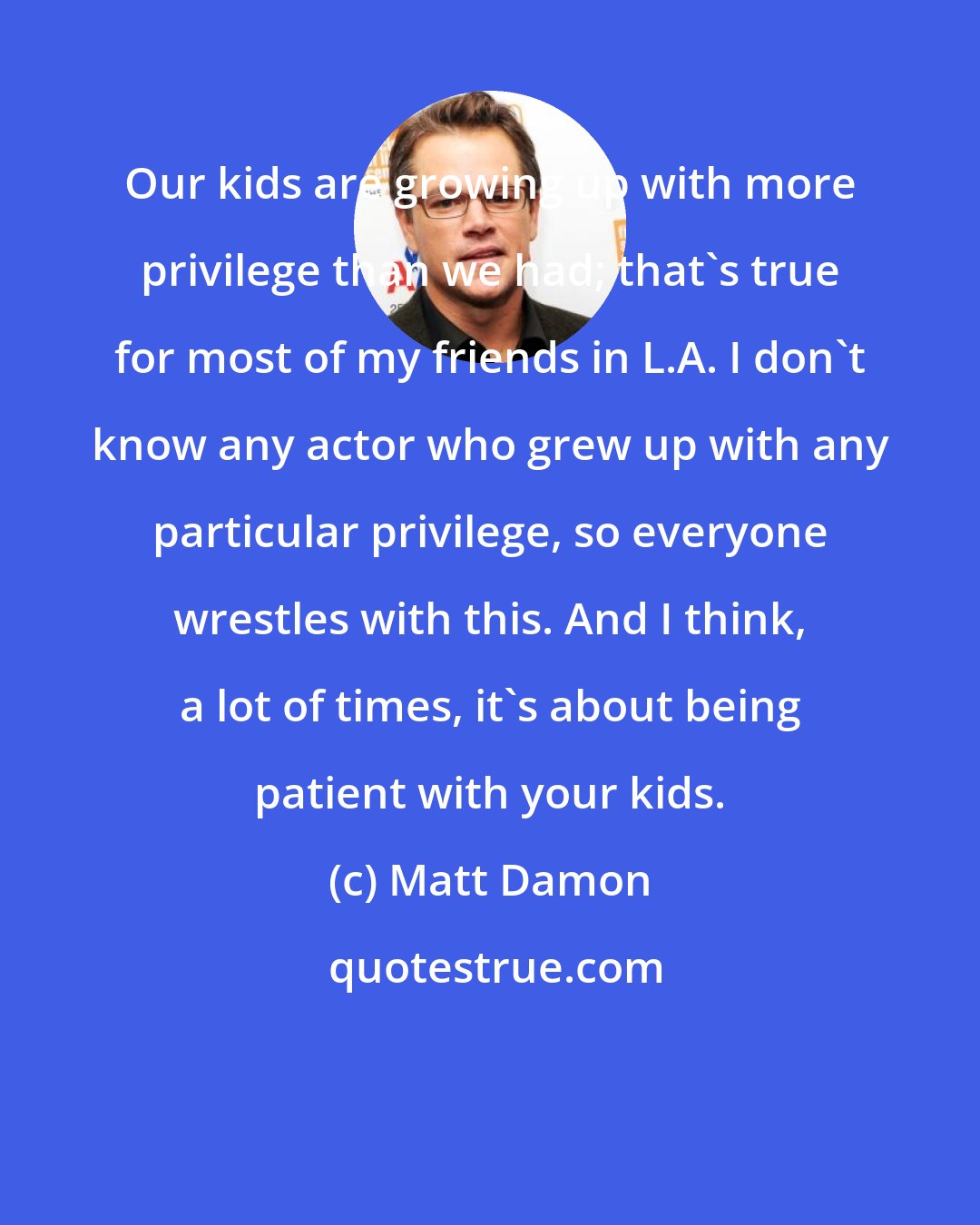 Matt Damon: Our kids are growing up with more privilege than we had; that's true for most of my friends in L.A. I don't know any actor who grew up with any particular privilege, so everyone wrestles with this. And I think, a lot of times, it's about being patient with your kids.