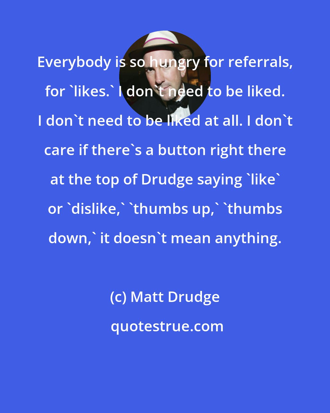 Matt Drudge: Everybody is so hungry for referrals, for 'likes.' I don't need to be liked. I don't need to be liked at all. I don't care if there's a button right there at the top of Drudge saying 'like' or 'dislike,' 'thumbs up,' 'thumbs down,' it doesn't mean anything.