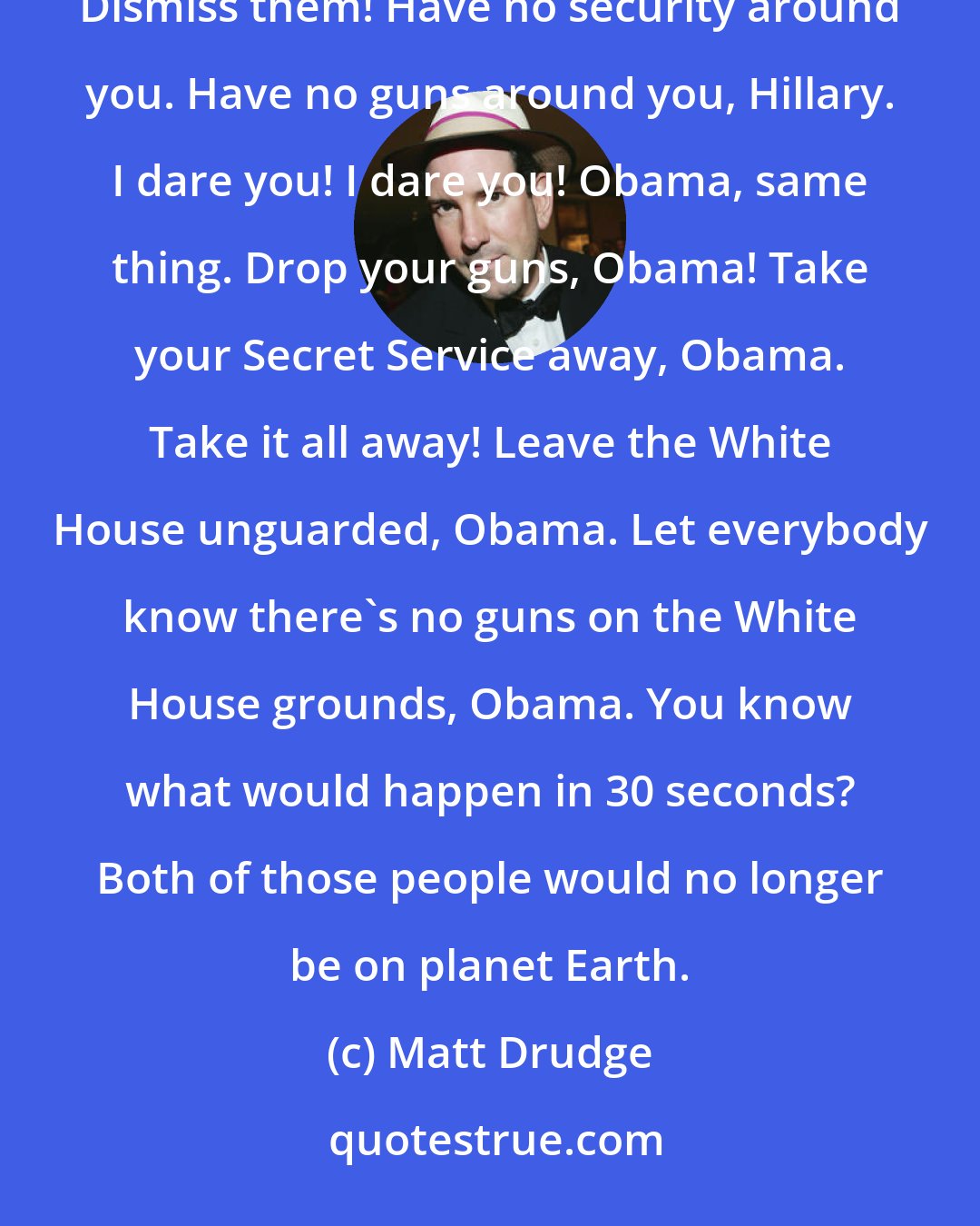 Matt Drudge: I challenge Hillary Clinton; take away your Secret Service. Take it away now! Take away your Secret Service! Dismiss them! Have no security around you. Have no guns around you, Hillary. I dare you! I dare you! Obama, same thing. Drop your guns, Obama! Take your Secret Service away, Obama. Take it all away! Leave the White House unguarded, Obama. Let everybody know there's no guns on the White House grounds, Obama. You know what would happen in 30 seconds? Both of those people would no longer be on planet Earth.