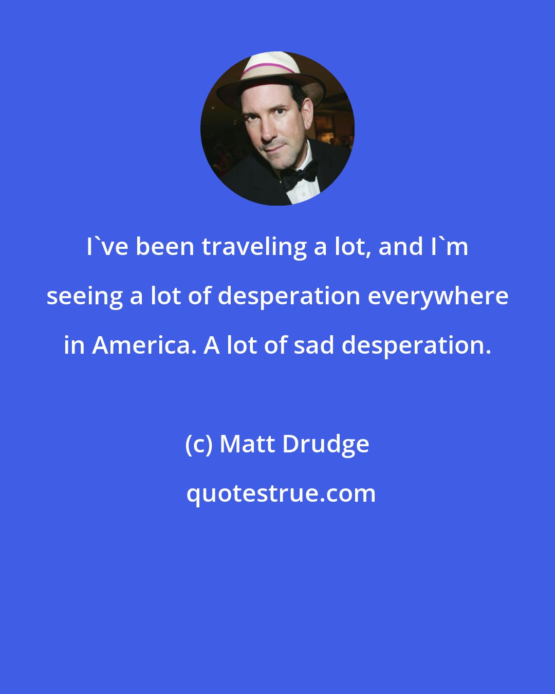 Matt Drudge: I've been traveling a lot, and I'm seeing a lot of desperation everywhere in America. A lot of sad desperation.