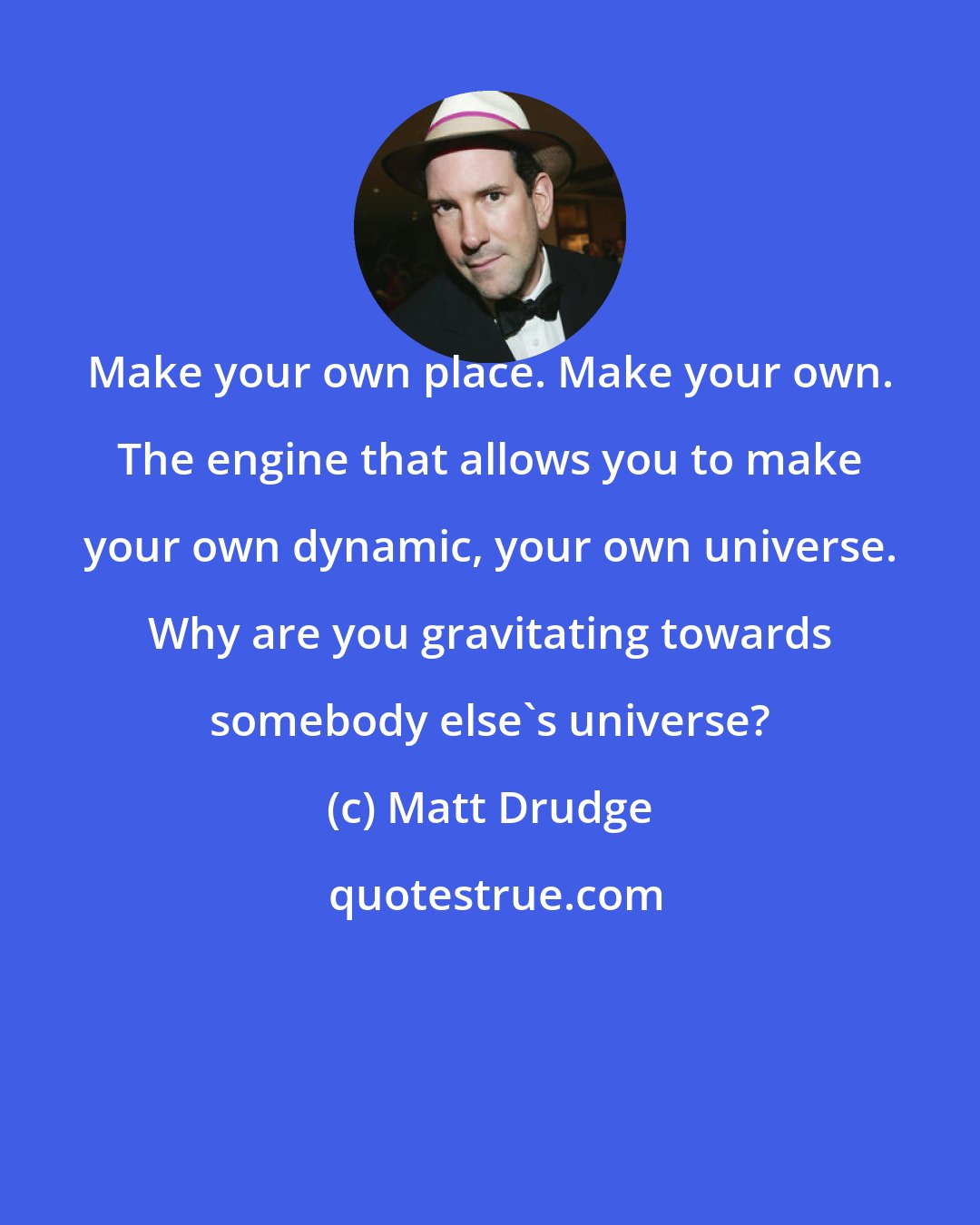 Matt Drudge: Make your own place. Make your own. The engine that allows you to make your own dynamic, your own universe. Why are you gravitating towards somebody else's universe?