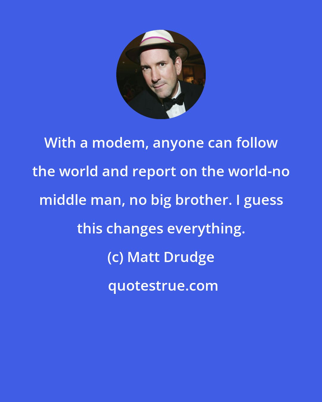 Matt Drudge: With a modem, anyone can follow the world and report on the world-no middle man, no big brother. I guess this changes everything.