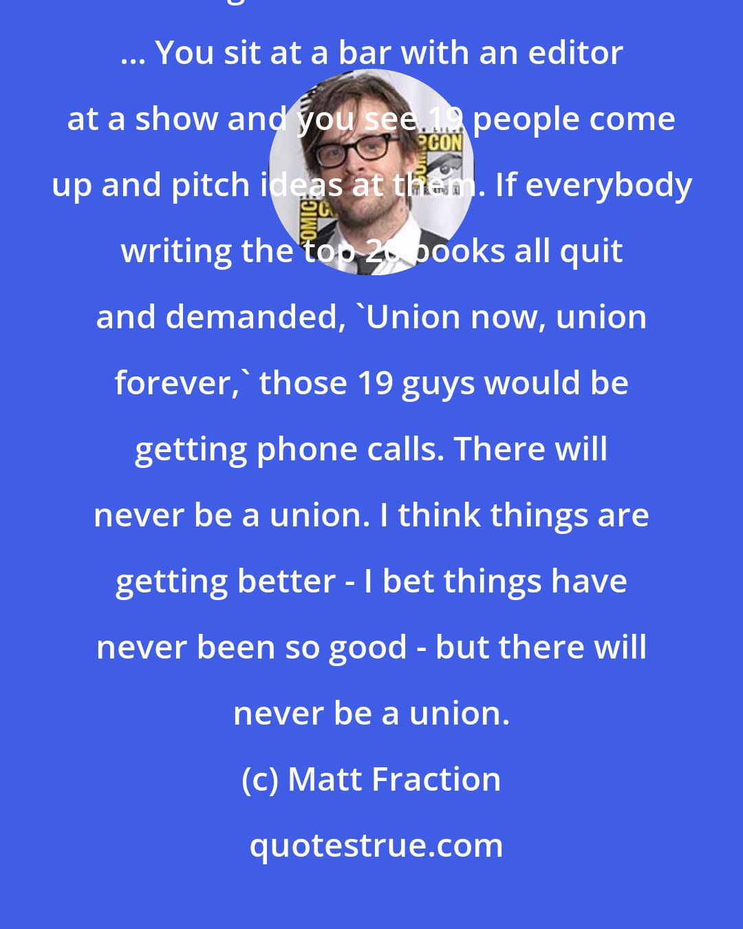 Matt Fraction: [A comic book writers' union] will never happen. Someone will always be willing to write Batman for free. ... You sit at a bar with an editor at a show and you see 19 people come up and pitch ideas at them. If everybody writing the top 20 books all quit and demanded, 'Union now, union forever,' those 19 guys would be getting phone calls. There will never be a union. I think things are getting better - I bet things have never been so good - but there will never be a union.