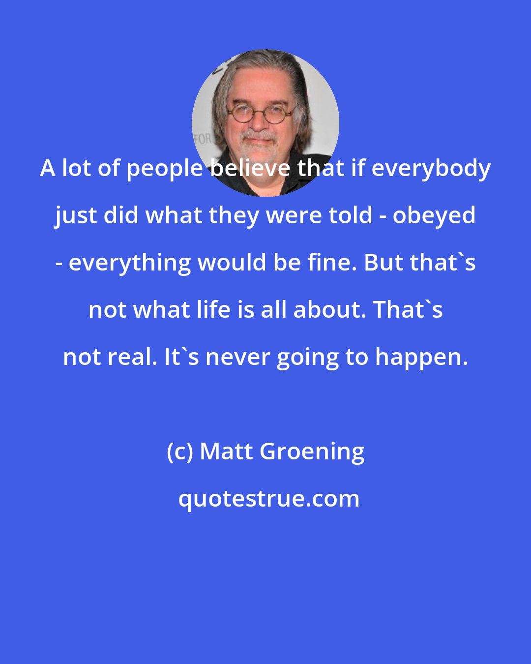 Matt Groening: A lot of people believe that if everybody just did what they were told - obeyed - everything would be fine. But that's not what life is all about. That's not real. It's never going to happen.