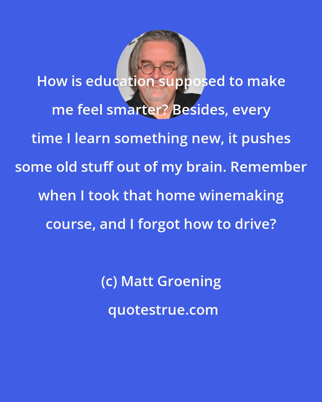 Matt Groening: How is education supposed to make me feel smarter? Besides, every time I learn something new, it pushes some old stuff out of my brain. Remember when I took that home winemaking course, and I forgot how to drive?