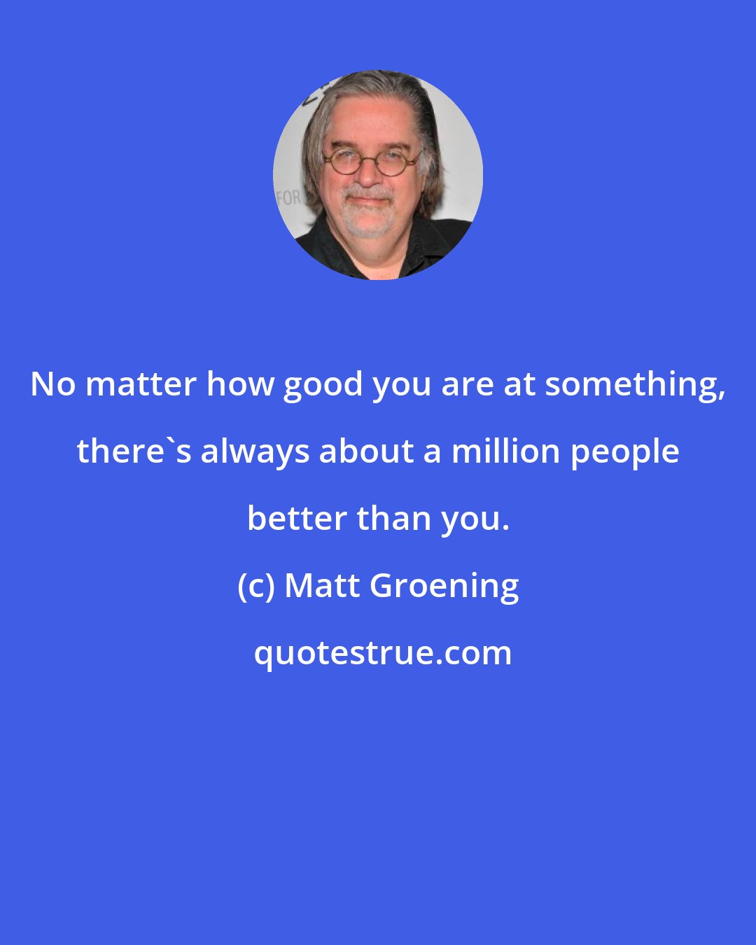 Matt Groening: No matter how good you are at something, there's always about a million people better than you.