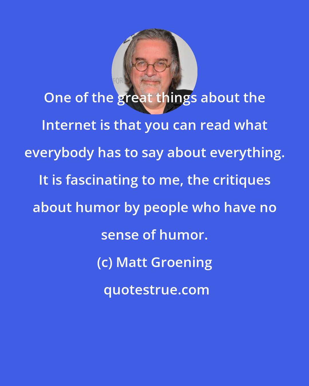 Matt Groening: One of the great things about the Internet is that you can read what everybody has to say about everything. It is fascinating to me, the critiques about humor by people who have no sense of humor.