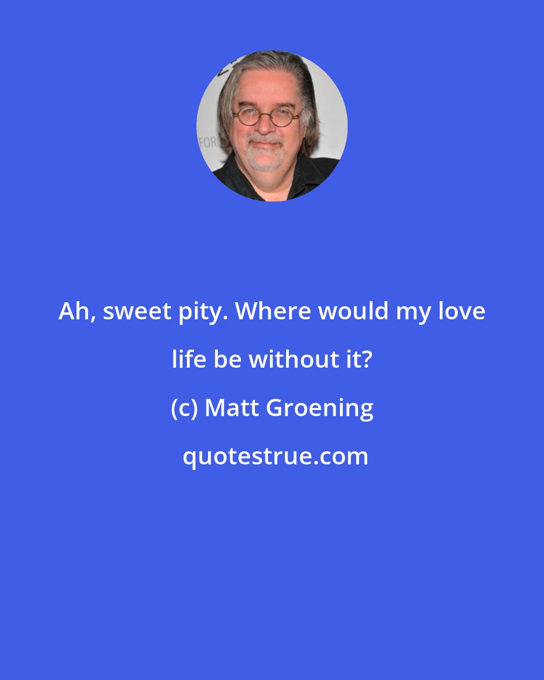 Matt Groening: Ah, sweet pity. Where would my love life be without it?