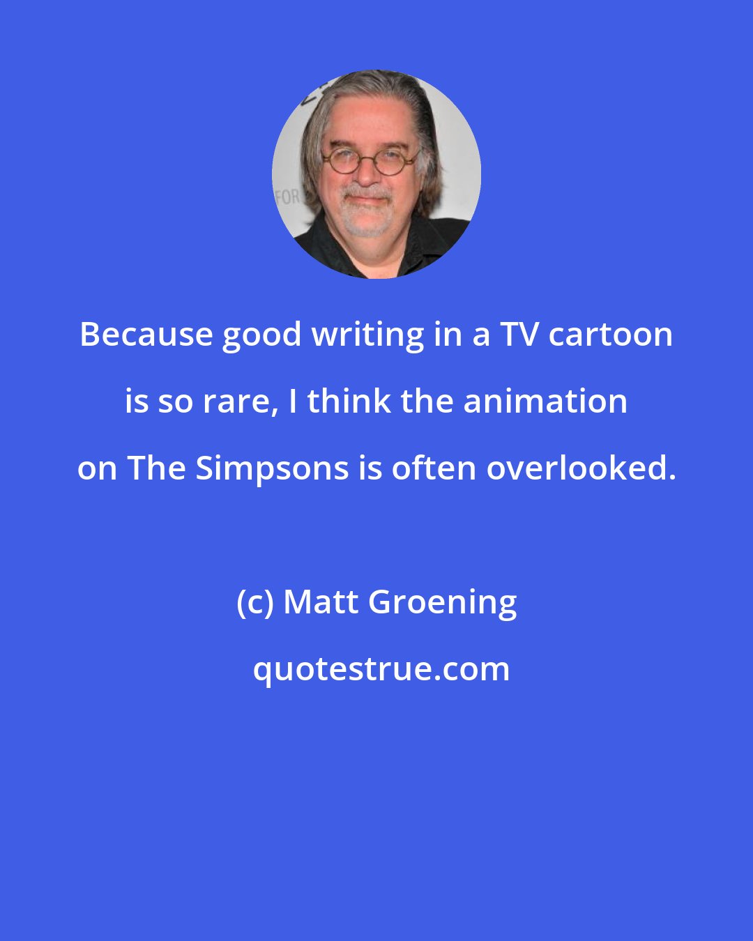 Matt Groening: Because good writing in a TV cartoon is so rare, I think the animation on The Simpsons is often overlooked.