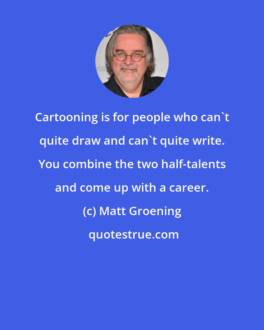 Matt Groening: Cartooning is for people who can't quite draw and can't quite write. You combine the two half-talents and come up with a career.