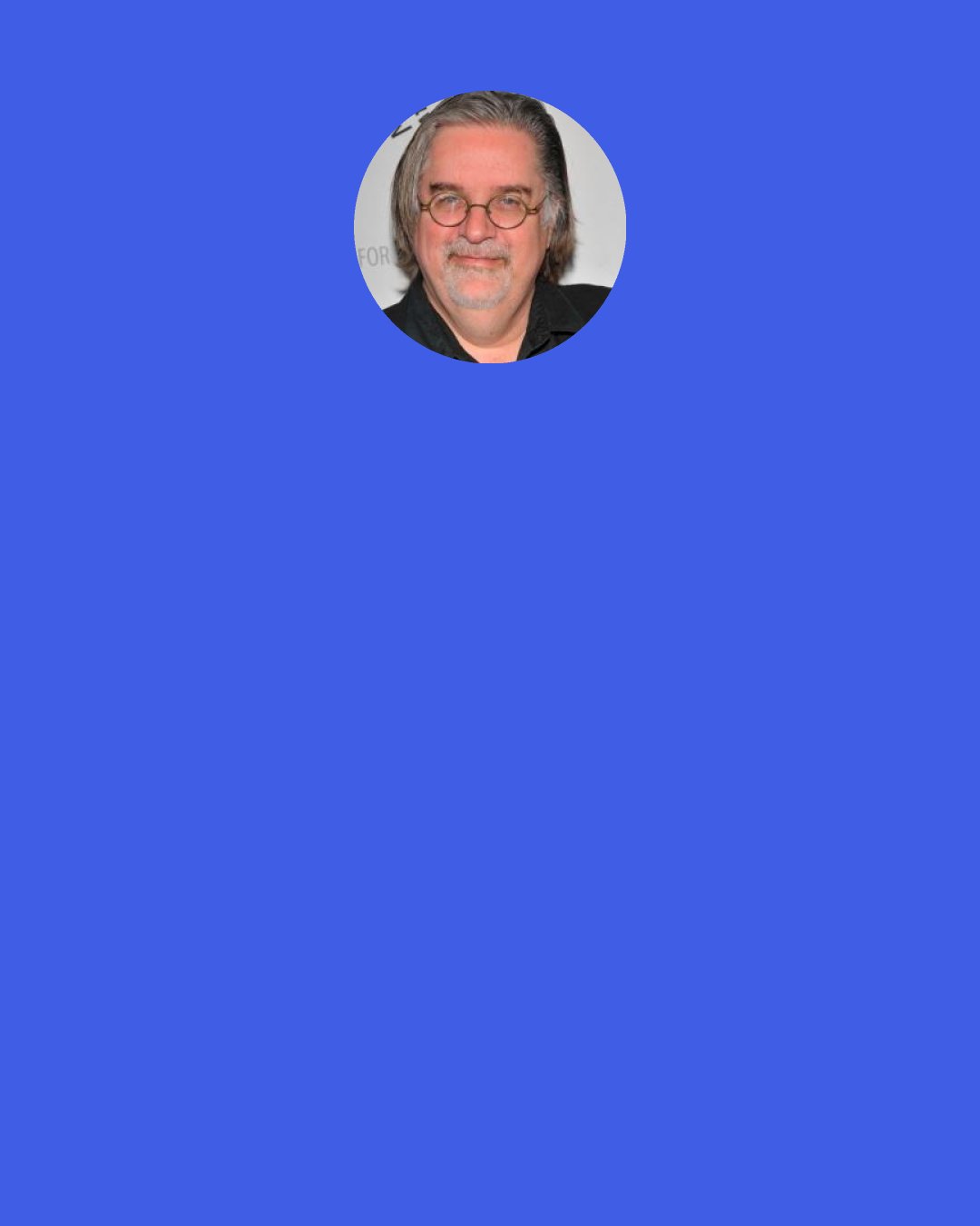 Matt Groening: Humor does depend on surprise, and the things that people remember as the funniest things in the world, you look at later and you go, "What? What was that all about?"