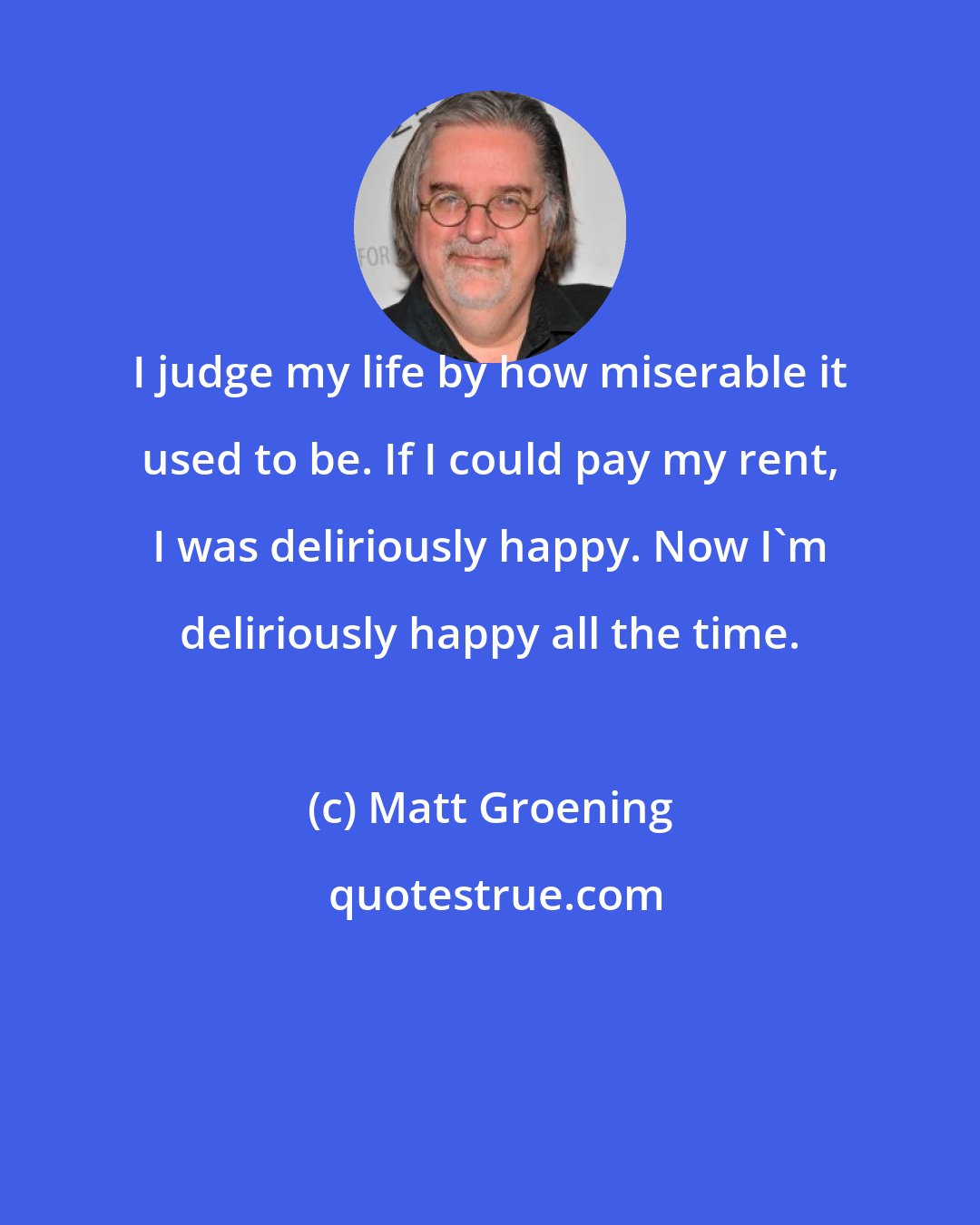 Matt Groening: I judge my life by how miserable it used to be. If I could pay my rent, I was deliriously happy. Now I'm deliriously happy all the time.