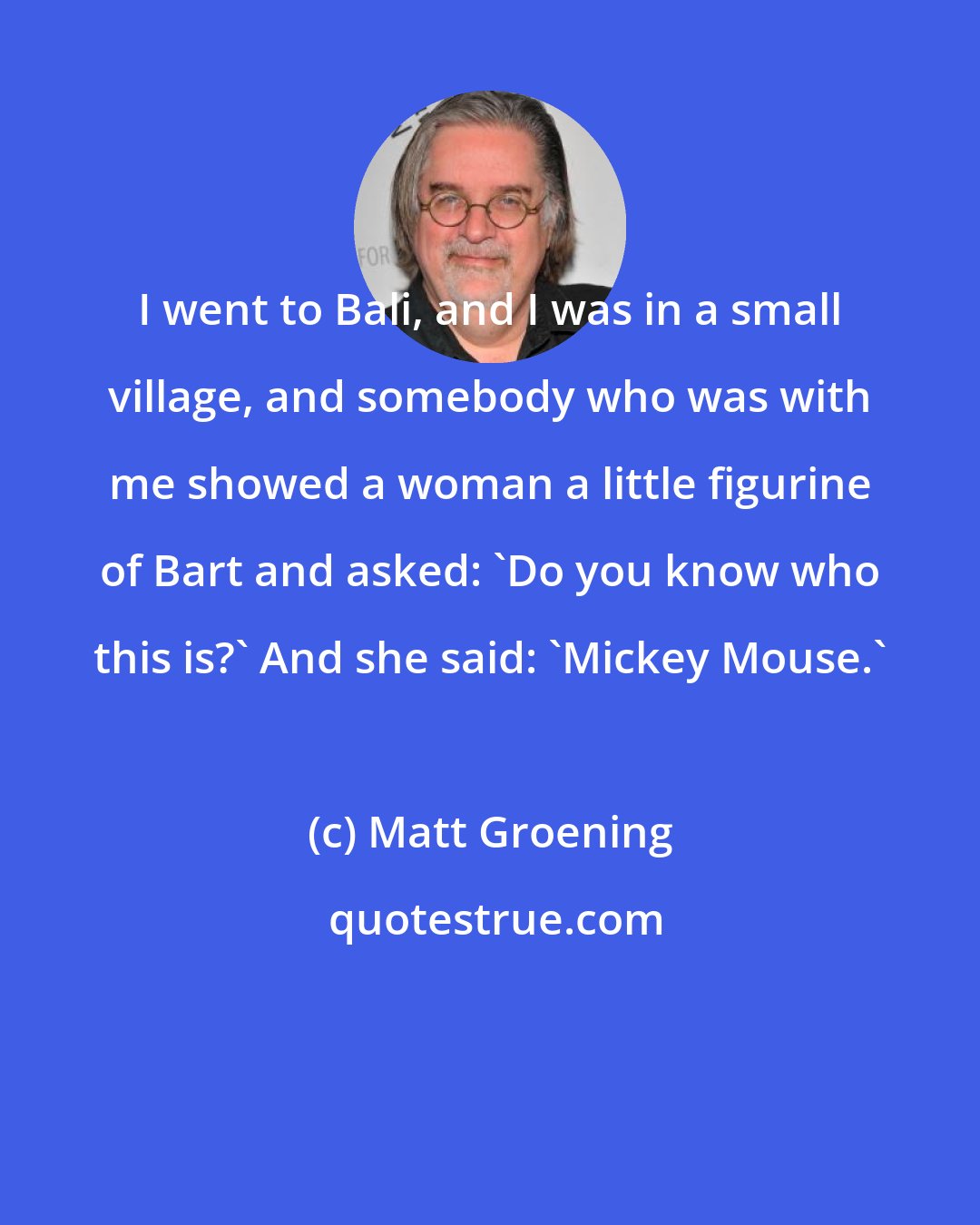Matt Groening: I went to Bali, and I was in a small village, and somebody who was with me showed a woman a little figurine of Bart and asked: 'Do you know who this is?' And she said: 'Mickey Mouse.'