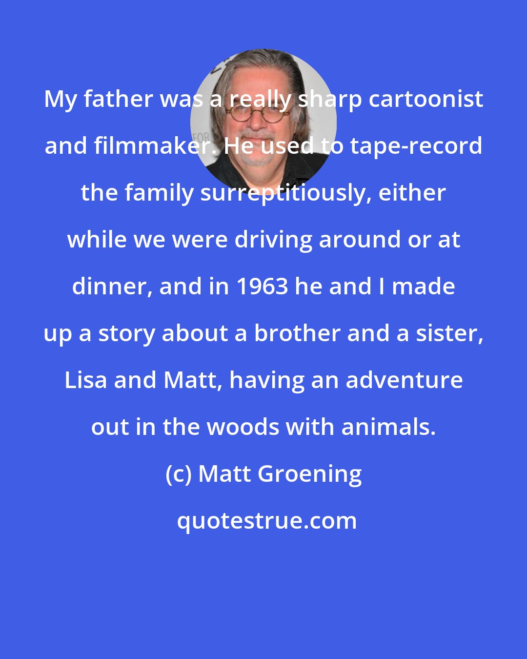 Matt Groening: My father was a really sharp cartoonist and filmmaker. He used to tape-record the family surreptitiously, either while we were driving around or at dinner, and in 1963 he and I made up a story about a brother and a sister, Lisa and Matt, having an adventure out in the woods with animals.