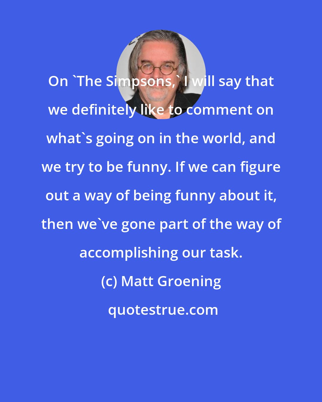 Matt Groening: On 'The Simpsons,' I will say that we definitely like to comment on what's going on in the world, and we try to be funny. If we can figure out a way of being funny about it, then we've gone part of the way of accomplishing our task.