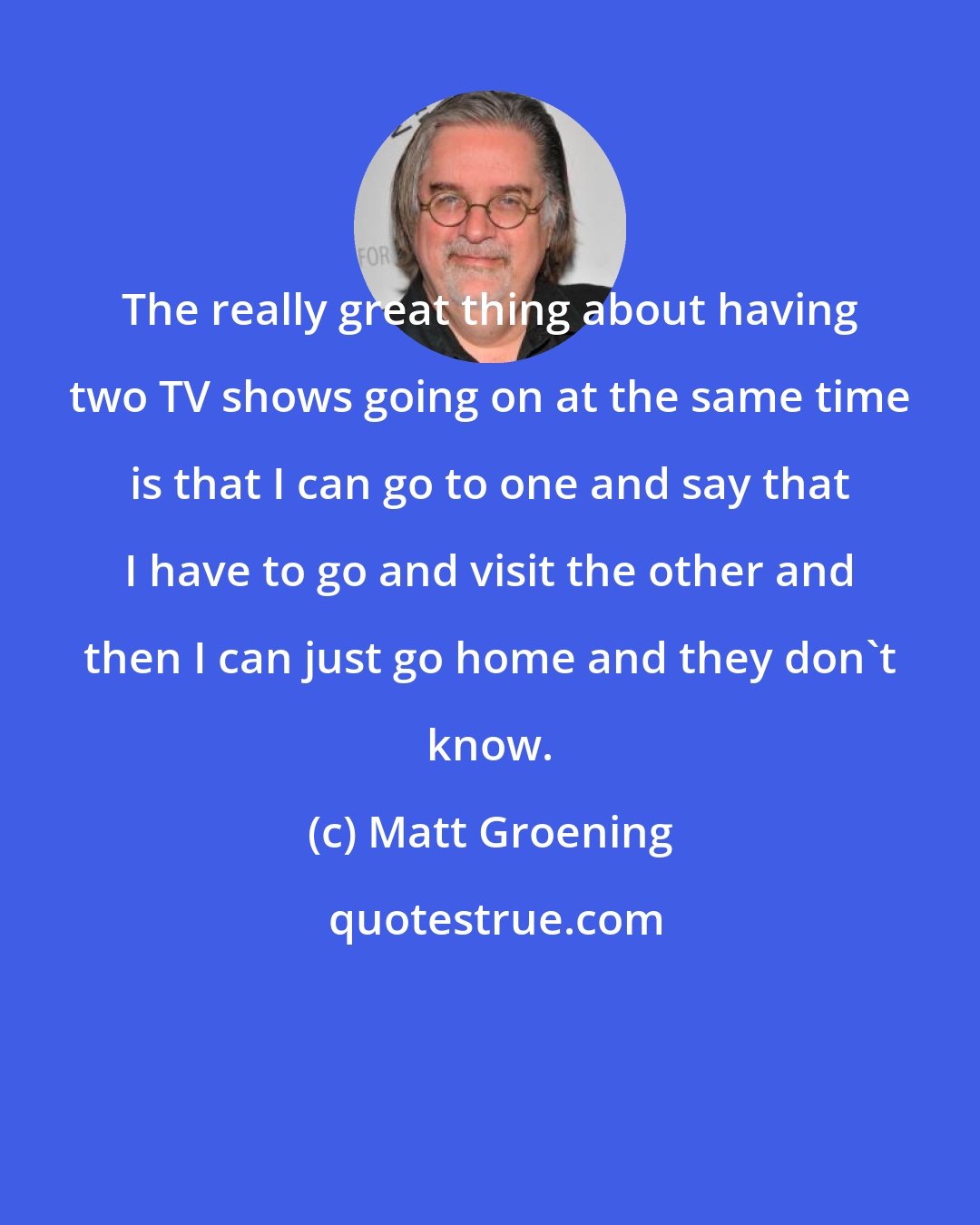 Matt Groening: The really great thing about having two TV shows going on at the same time is that I can go to one and say that I have to go and visit the other and then I can just go home and they don't know.