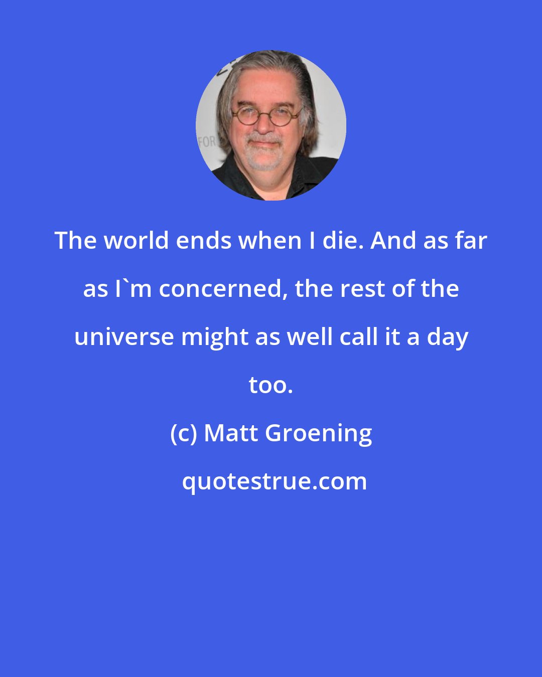 Matt Groening: The world ends when I die. And as far as I'm concerned, the rest of the universe might as well call it a day too.