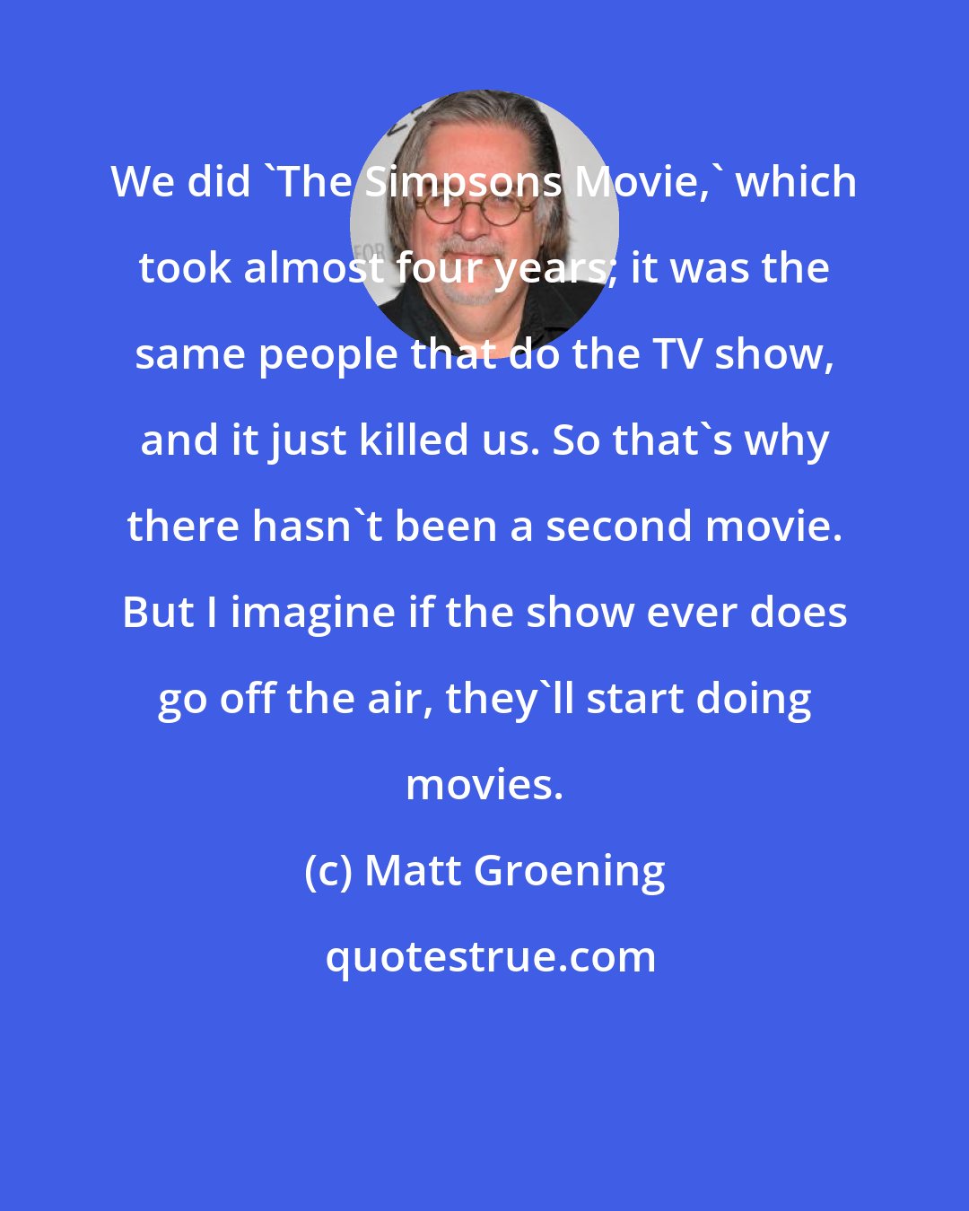 Matt Groening: We did 'The Simpsons Movie,' which took almost four years; it was the same people that do the TV show, and it just killed us. So that's why there hasn't been a second movie. But I imagine if the show ever does go off the air, they'll start doing movies.