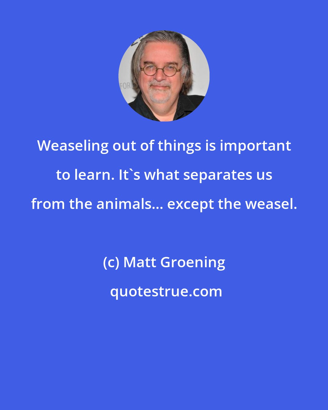 Matt Groening: Weaseling out of things is important to learn. It's what separates us from the animals... except the weasel.