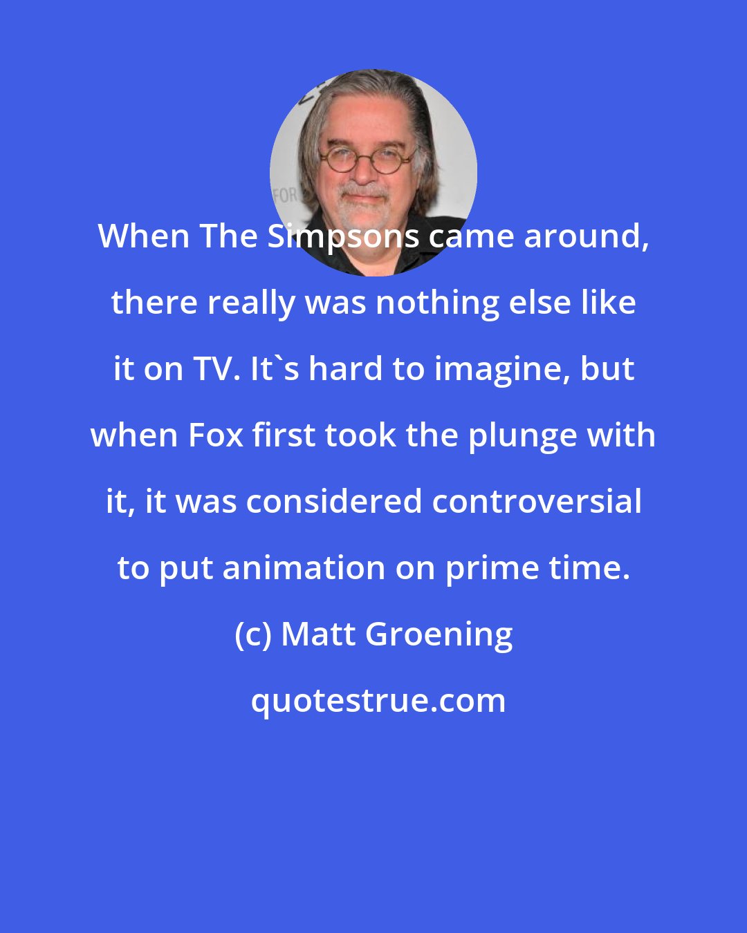 Matt Groening: When The Simpsons came around, there really was nothing else like it on TV. It's hard to imagine, but when Fox first took the plunge with it, it was considered controversial to put animation on prime time.