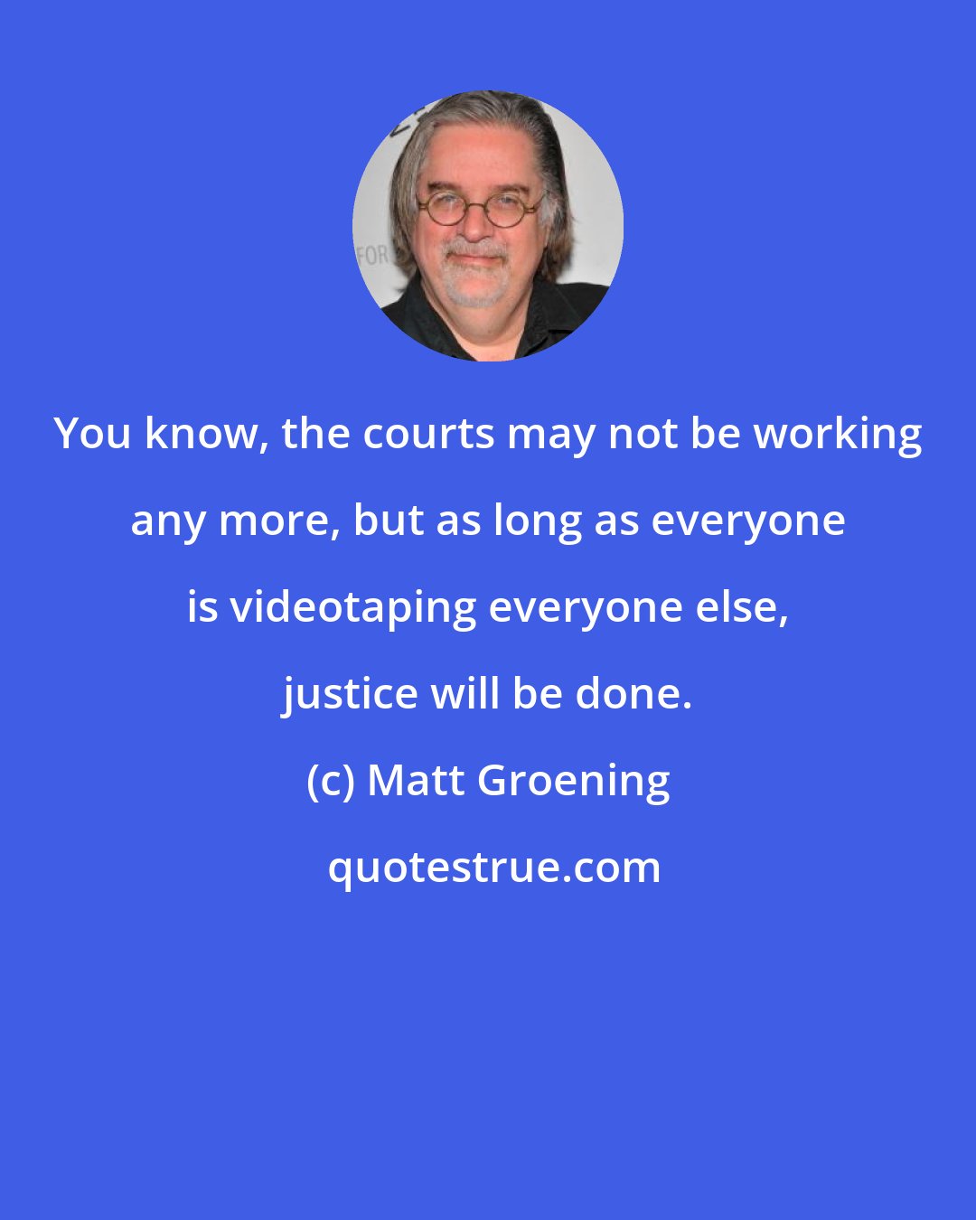 Matt Groening: You know, the courts may not be working any more, but as long as everyone is videotaping everyone else, justice will be done.