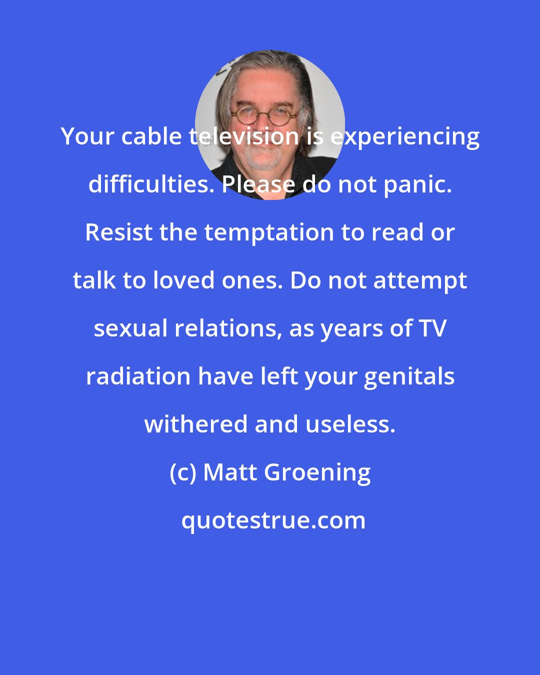 Matt Groening: Your cable television is experiencing difficulties. Please do not panic. Resist the temptation to read or talk to loved ones. Do not attempt sexual relations, as years of TV radiation have left your genitals withered and useless.